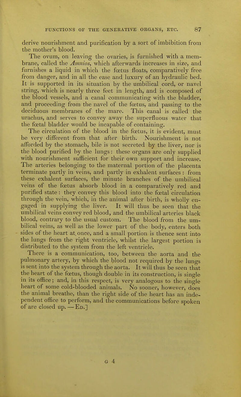 derive nourishment and purification by a sort of imbibition from the mother's blood. The ovum, on leaving the ovaries, is furnished with a mem- brane, called the Amnios, which afterwards increases in size, and furnishes a liquid in which the foetus floats, comparatively free from danger, and in all the ease and luxury of an hydraulic bed. It is supported in its situation by the umbilical cord, or navel string, which is nearly three feet in length, and is composed of the blood vessels, and a canal communicating with the bladder, and proceeding from the navel of the foetus, and passing to the deciduous membranes of the mare. This canal is called the urachus, and serves to convey away the superfluous water that the foetal bladder would be incapable of containing. The circulation of the blood in the foetus, it is evident, must be very different fi'om that after birth. Nourishment is not afforded by the stomach, bile is not secreted by the liver, nor is the blood purified hy the lungs: these organs are only supplied with nourishment suflBcient for their own support and increase. The arteries belonging to the maternal portion of the placenta terminate partly in veins, and partly in exhalent surfaces : from these exhalent surfaces, the minute branches of the umbilical veins of the foetus absorb blood in a comparatively red and purified state: they convey this blood into the foetal circulation through the vein, which, in the animal after birth, is wholly en- gaged in supplying the liver. It will thus be seen that the umbilical veins convey red blood, and the umbilical arteries black blood, contrary to the usual custom. The blood from the um- bilical veins, as well as the lower part of the body, enters both - sides of the heart at once, and a small portion is thence sent into the lungs from the right ventricle, whilst the largest portion is distributed to the system from the left ventricle. There is a communication, too, between the aorta and the pulmonary artery, by which the blood not required by the lungs is sent into the system through the aorta. It will thus be seen that the heart of the foetus, though double in its construction, is single in its office; and, in this respect, is very analogous to the single heart of some cold-blooded animals. No sooner, however, does the animal breathe, than the right side of the heart has an inde- pendent office to perform, and the communications before spoken of are closed up. — Ed.] G 4