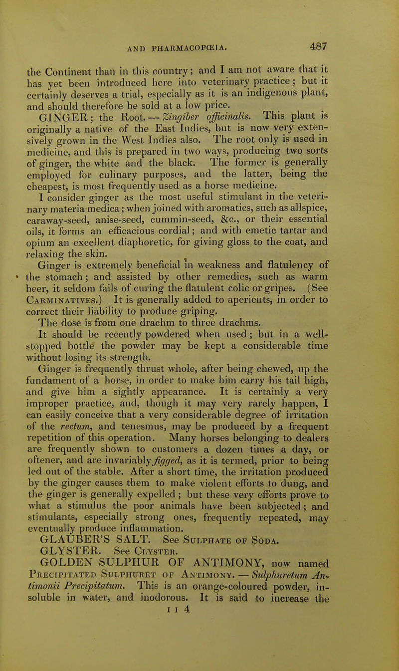 the Continent than in this country; and I am not aware that it has yet been introduced here into veterinary practice; but it certainly deserves a trial, especially as it is an indigenous plant, and should therefore be sold at a low price. GINGER; the Root. — Zhujiher officinalis. This plant is originally a native of the EastIndies, but is now very exten- sively grown in the West Indies also. The root only is used in medicine, and this is prepared in two ways, producing two sorts of ginger, the white and the black. The former is generally employed for culinary purposes, and the latter, being the cheapest, is most frequently used as a horse medicine. I consider ginger as the most useful stimulant in the veteri- nary materia medica; when joined with aromatics, such as allspice, caraway-seed, anise-seed, cummin-seed, &c., or their essential oils, it forms an efficacious cordial; and with emetic tartar and opium an excellent diaphoretic, for giving gloss to the coat, and relaxing the skin. Ginger is extremely beneficial in weakness and flatulency of • the stomach; and assisted by other remedies, such as warm beer, it seldom fails of curing the flatulent colic or gripes. (See Cakminatives.) It is generally added to aperients, in order to correct their liability to produce griping. The dose is fi-om one drachm to three drachms. It should be recently powdered when used; but in a well- stopped bottle the powder may be kept a considerable time w^ithout losing its strength. Ginger is frequently thrust whole, after being chewed, up the fundament of a horse, in order to make him carry his tail high, and give him a sightly appearance. It is certainly a very improper practice, and, though it may very rai'ely happen, I can easily conceive that a very considerable degree of irritation of the rectum, and tenesmus, may be produced by a frequent repetition of this operation. Many horses belonging to dealers are frequently shown to customers a dozen times a day, or oftener, and are in\a.vi?i}o\yJigged, as it is termed, prior to being led out of the stable. After a short time, the irritation produced by the ginger causes them to make violent efforts to dung, and the ginger is generally expelled ; but these very efforts prove to what a stimulus the poor animals have been subjected ; and stimulants, especially strong ones, frequently repeated, may eventually produce inflammation. GLAUBER'S SALT. See Sulphate of Soda. GLYSTER. See Ci-yster. GOLDEN SULPHUR OF ANTIMONY, now named Precipitated SuLPHURET of Antimony.—Sulphuretum An timonii Precipitatum. This is an orange-coloured powder, in- soluble in water, and inodorous. It is said to increase the