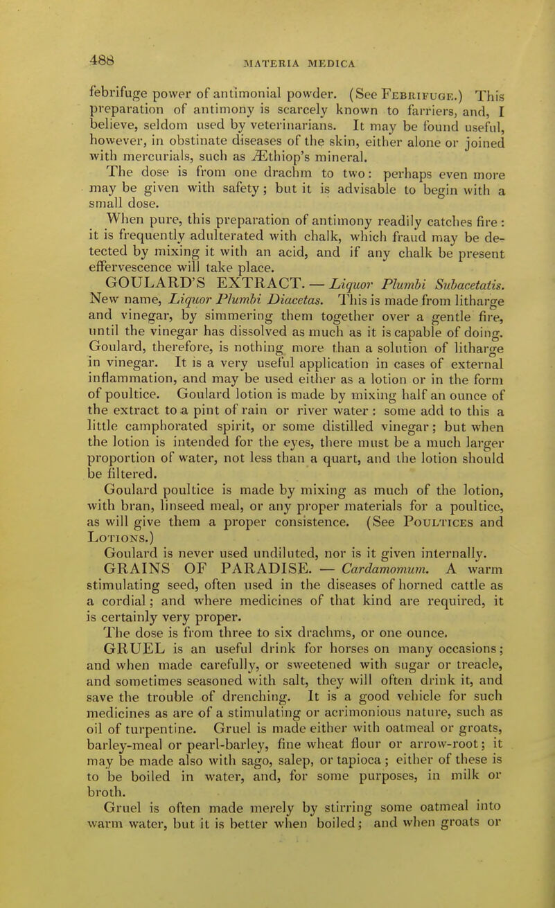 febrifuge power of antimonial powder, (See Febrifuge.) This preparation of antimony is scarcely known to farriers, and, I believe, seldom used by veterinarians. It may be found useful, however, in obstinate diseases of the skin, either alone or joined with mercurials, such as ^thiop's mineral. The dose is from one drachm to two: perhaps even more may be given with safety; but it is advisable to begin with a small dose. When pure, this preparation of antimony readily catches fire : it is frequently adulterated with chalk, which fraud may be de- tected by mixing it with an acid, and if any chalk be present eflPervescence will take place. GOULARD'S EXTRACT. —Liquo7' Plmnbi Suhacetatis. New name. Liquor Plumbi Diacetas. This is made from litharge and vinegar, by simmering them together over a gentle fire, until the vinegar has dissolved as much as it is capable of doing. Goulard, therefore, is nothing more than a solution of litharge in vinegar. It is a very useful application in cases of external inflammation, and may be used either as a lotion or in the form of poultice. Goulard lotion is made by mixing half an ounce of the extract to a pint of rain or river water : some add to this a little camphorated spirit, or some distilled vinegar; but when the lotion is intended for the eyes, there must be a much larger proportion of water, not less than a quart, and the lotion should be filtered. Goulard poultice is made by mixing as much of the lotion, with bran, linseed meal, or any proper materials for a poultice, as will give them a proper consistence. (See Poultices and Lotions.) Goulard is never used undiluted, nor is it given internally. GRAINS OF PARADISE. — Cardamovmm. A warm stimulating seed, often used in the diseases of horned cattle as a cordial; and where medicines of that kind are required, it is certainly very proper. The dose is from three to six drachms, or one ounce. GRUEL is an useful drink for horses on many occasions; and when made carefully, or sweetened with sugar or treacle, and sometimes seasoned with salt, they will often drink it, and save the trouble of drenching. It is a good vehicle for such medicines as are of a stimulating or acrimonious nature, such as oil of turpentine. Gruel is made either with oatmeal or groats, barley-meal or pearl-barley, fine wheat flour or arrow-root; it may be made also with sago, salep, or tapioca ; either of these is to be boiled in water, and, for some purposes, in milk or broth. Gruel is often made merely by stirring some oatmeal into warm water, but it is better when boiled and when groats or