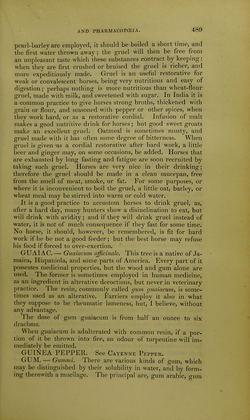 pearl-barley are employed, it should be boiled a short time, and the first water thrown away ; the gruel will then be free from an unpleasant taste which these substances contract by keeping: when they are first crushed or bruised the gruel is richer, and more expeditiously made. Gruel is an useful restorative for weak or convalescent horses, being very nutritious and easy of digestion; perhaps nothing is more nutritious than wheat-flour gruel, made with milk, and sweetened with sugar. In India it is a common practice to give horses strong broths, thickened with grain or flour, and seasoned with pepper or other spices, when they work hard, or as a restorative cordial. Infusion of malt makes a good nutritive drink for horses; but good sweet groats make an excellent gruel. Oatmeal is sometimes musty, and gruel made with it has often some degi'ee of bitterness. When ffruel is fjiven -as a cordial restorative after hard work, a little beer and ginger may, on some occasions, be added. Horses that are exhausted by long fasting and fatigue are soon recruited by taking such gruel. Horses are very nice in their drinking; therefore the gruel should be made in a clean saucepan, free from the smell of meat, smoke, or fat. For some purposes, or where it is inconvenient to boil the gruel, a little oat, barley, or wheat meal may be stirred into warm or cold water. It is a good practice to accustom horses to drink gruel, as, after a hard day, many hunters show^ a disinclination to eat, but will drink with avidity; and if they will drink gruel instead of watei, it is not of much consequence if they fast for some time. No horse, it should, however, be remembered, is fit for hard work if he be not a good feeder ; but the best horse may refuse his food if forced to over-exertion. GUAIAC.— Guaiacum officinale. This tree is a native of Ja- maica, Hispaniola, and some parts of America. Every part of it possesses medicinal properties, but the wood and gum alone are used. The former is sometimes employed in human medicine, as an ingredient in alterative decoctions, but never in veterinary practice. The resin, commonly called gum guaiacum, is some- times used as an alterative. Farriers employ it also in what they suppose to be rheumatic lameness, but, I believe, without any advantage. The dose of gum guaiacum is from half an ounce to six drachms. When guaiacum is adulterated with common resin, if a por- tion of it be thrown into fire, an odour of turpentine will im- mediately be emitted. GUINEA PEPPER. See Cayenne Pepper. GUM. — Gummi. There ai-e various kinds of gum, which may be distinguished by their solubility in water, and by form- ing therewith a mucilage. The principal are, gum arabic, gum