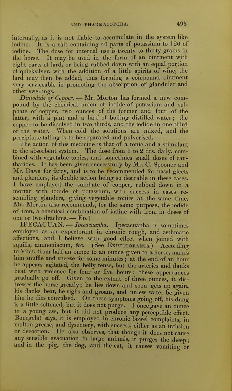 internally, as it is not liable to accumulate in the system like iodine. It is a salt containing 40 parts of potassium to 126 of iodine. The dose for internal use is twenty to thirty grains in the horse. It may be used in the form of an ointment with eight parts of lai'd, or being rubbed down with an equal portion of quicksilver, with the addition of a little spirits of wine, the lard may then be added, thus forming a compound ointment very serviceable in promoting the absorption of glandular and other swellings. Diniodide of Copper. — Mr. Morton has formed a new com- pound by the chemical union of iodide of potassium and sul- phate of copper, two ounces of the former and four of the latter, with a pint and a half of boiling distilled water; the copper to be dissolved in two thirds, and the iodide in one third of the water. When cold the solutions are mixed, and the precipitate falling is to be separated and pulverised. The action of this medicine is that of a tonic and a stimulant to the absorbent system. The dose from 1 to 2 drs. daily, com- bined with vegetable tonics, and sometimes small doses of can- tharides. It has been given successfully by Mr. C. Spooner and Mr. Daws for farcy, and is to be recommended for nasal gleets and glanders, its double action being so desirable in these cases. I have employed the sulphate of copper, rubbed down in a mortar with iodide of potassium, with success in cases re- sembling glanders, giving vegetable tonics at the same time. Mr. Morton also recommends, for the same purpose, the iodide of iron, a chemical combination of iodine with iron, in doses of one or two drachms. — Ed.] IPECACUAN. — Ipecacuanha. Ipecacuanha is sometimes employed as an expectorant in chronic cough, and asthmatic affections, and I believe with good effect when joined with squills, ammoniacum, &c. (See Expectorants.) According to Vitat, from half an ounce to an ounce given to a horse, makes him snuffle and sneeze for some minutes; at the end of an hour he appears agitated, the belly tense, but the arteries and flanks beat with violence for four or five hours: these appearances gradually go off. Given to the extent of three ounces, it dis- tresses the horse greatly; he lies down and soon gets up again, his flanks beat, he sighs and groans, and unless water be given him he dies convulsed. On these symptoms going off, his dung is a little softened, but it does not purge. I once gave an ounce to a young ass, but it did not produce any perceptible effect. Bourgelat says, it is employed in chronic bowel complaints, in hiolton grease, and dysentery, with success, either as an infusion or decoction. He also observes, that though it does not cause any sensible evacuation in large animals, it purges the sheep; and in the pig, the dog, and the cat, it causes vomiting or