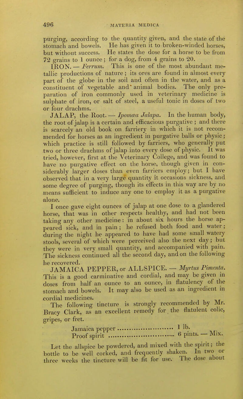 purging, according to the quantity given, and the state of the stomach and bowels. He has given it to broken-winded horses, but witiioiit success. He states the dose for a horse to be from 72 grains to 1 ounce; for a dog, from 4 grains to 20. IRON. — Ferrum. This is one of the most abundant me- tallic productions of nature; its ores are found in almost every part of the globe in ihe soil and often in the water, and as a constituent of vegetable and animal bodies. The only pre- paration of iron commonly used in veterinary medicine is sulphate of iron, or salt of steel, a useful tonic in doses of two or four drachms. JALAP, the Root. — Ipomaa Jalapa. In the human body, the root of jalap is a certain and efficacious purgative ; and there is scarcely an old book on farriery in which it is not recom- mended for horses as an ingredient in purgative balls or physic; which practice is still followed by farriers, who generally put two or three drachms of jalap into every dose of physic. It was tried, however, first at the Veterinary College, and was found to have no purgative effect on the horse, though given in con- siderably larger doses than even farriers employ; but I have observed that in a very large quantity it occasions sickness, and some degree of purging, though its effects in this way are by no means sufficient to induce any one to employ it as a purgative alone. I once gave eight ounces of jalap at one dose to a glandered horse, that was in other respects healthy, and had not been taking any other medicine: in about six hours the horse ap- peared sick, and in pain ; he refused both food and water; during the night he appeared to have had some small watery stools, several of which were perceived also the next day; but they were in very small quantity, and accompanied with pain. The sickness continued all the second day, and on the following he recovered. JAMAICA PEPPER, or ALLSPICE. — Myrtus Pimenta. This is a good carminative and cordial, and may be given in doses from half an ounce to an ounce, in flatulency of the stomach and bowels. It may also be used as an ingredient m cordial medicines. , j i tvt The following tincture is strongly recommended by Mr. Bracy Clark, as an excellent remedy for. the flatulent colic, gripes, or fret. Jamaica pepper 1 lb. Proof spirit 6 pints. — Mix. Let the allspice be powdered, and mixed with the spirit; the bottle to be well corked, and frequently shaken. In two or three weeks the tincture will be fit for use. The dose about