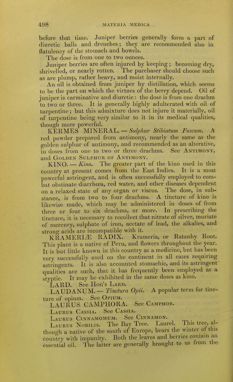 before that time. Juniper berries generally form a part of diuretic balls and drenches; they are recommended also in flatulency of the stomach and bowels. The dose is from one to two ounces. Juniper berries are often injured by keeping ; becoming dry, shrivelled, or nearly rotten. The purchaser should choose such as are plump, rather heavy, and moist internally. An oil is obtained from juniper by distillation, which seems to be the part on which the virtues of the berry depend. Oil of juniper is carminative and diuretic : the dose is from one drachm to two or three. It is generally highly adulterated with oil of turpentine; but this admixture does not injure it materially, oil of turpentine being very similar to it in its medical qualities, though more powerful. KERMES MINERAL.—S'MZ/?/mr StiUatum Fusaim. A red powder prepared from antimony, nearly the same as the golden sulphur of antimony, and recommended as an alterative, in doses from one to two or three drachms. See Antimony, and Golden Sulphur or Antimony. KINO. — Kino. The greater part of the kino used in this country at present comes from the East Indies. It is a most powerful astringent, and is often successfully employed to com- bat obstinate diarrhoea, red water, and other diseases dependent on a relaxed state of any organ or viscus. The dose, in sub- stance, is from two to four drachms. A tincture of kino is likewise made, Avhich may be administered in doses of from three or four to six drachms, or more. In prescribing the tincture, it is necessary to recollect that nitrate of silver, muriate of mercury, sulphate of iron, acetate of lead, the alkalies, and strong acids are incompatible with it. KRAMERI^ RADIX. Krameria, or Ratanhy Root. This plant is a native of Peru, and flowers throughout the year. It is but little known in this country as a medicine, but has been very successfully used on the continent in all cases requiring astrincyents. It is also accounted stomachic, and its astringent qualities are such, that it has frequently been employed as a styptic. It may be exhibited in the same doses as kino. LARD. See Hog's Lard. LAUDANUM. — Tinctura Opii. A popular term for tinc- ture of opium. See Opium. LAURUS CAMPHOR A. See Camphor. Laurus Cassia. See Cassia. Laurus Cinnamomum. See Cinnamon. Laurus Nobilis. The Bay Tree. Laurel. This tree, al- thouoh a native of the south of Europe, bears the winter ot this country with impunity. Both the leaves and berries contain an essential oil. The latter are generally brought to us Irom the