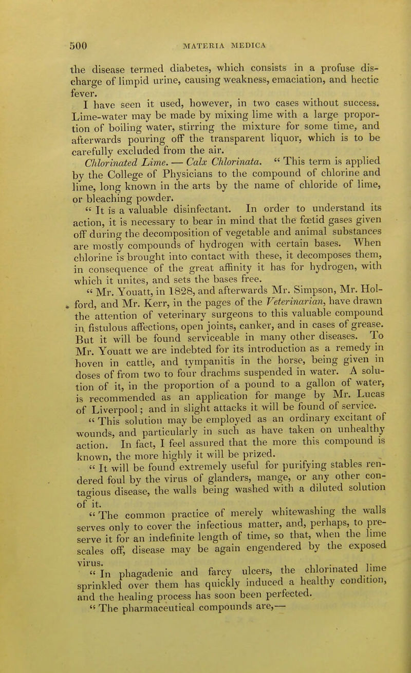 tlie disease termed diabetes, which consists in a profuse dis- charge of limpid urine, causing weakness, emaciation, and hectic fever. I have seen it used, however, in two cases without success. Lime-water may be made by mixing lime with a large propor- tion of boiling water, stirring the mixture for some time, and afterwards pouring off the transparent liquor, which is to be carefully excluded from the air. Chlorinated Lime. — Calx Chlorinata.  This term is applied by the College of Physicians to the compound of chlorine and lime, long known in the arts by the name of chloride of lime, or bleaching powder.  It is a valuable disinfectant. In order to understand its action, it is necessary to bear in mind that the foetid gases given off during the decomposition of vegetable and animal substances are mostly compounds of hydrogen with certain bases. When chlorine is brought into contact with these, it decomposes them, in consequence of the great affinity it has for hydrogen, with which it unites, and sets the bases free.  Mr. Youatt, in 1828, and afterwards Mr. Simpson, Mr. Hol- . ford, and Mr. Kerr, in the pages of the Veterinarian, have drawn the attention of veterinary surgeons to this valuable compound iu fistulous affections, open joints, canker, and in cases of grease. But it will be found serviceable in many other diseases. To Mr. Youatt we are indebted for its introduction as a remedy in hoven in cattle, and tympanitis in the horse, being given in doses of from two to four drachms suspended in water. A solu- tion of it, in the proportion of a pound to a gallon of water, is recommended as an application for mange by Mr. Lucas of Liverpool; and in slight attacks it will be found of service.  This solution may be employed as an ordinary excitant of wounds, and particularly in such as have taken on unhealthy action. In fact, I feel assured that the more this compound is known, the more highly it will be prized. « It will be found extremely useful for purifying stables ren- dered foul by the virus of glanders, mange, or any other con- tagious disease, the walls being washed with a diluted solution °^«^The common practice of merely whitewashing the walls serves only to cover the infectious matter, and, perhaps, to pre- serve it for an indefinite length of time, so that, when the lime scales off, disease may be again engendered by the exposed VU'US. In phagadenic and farcy ulcers, the ch onnated hme sprinkled over them has quickly induced a healthy condition, and the healing process has soon been perfected.  The pharmaceutical compounds are,—