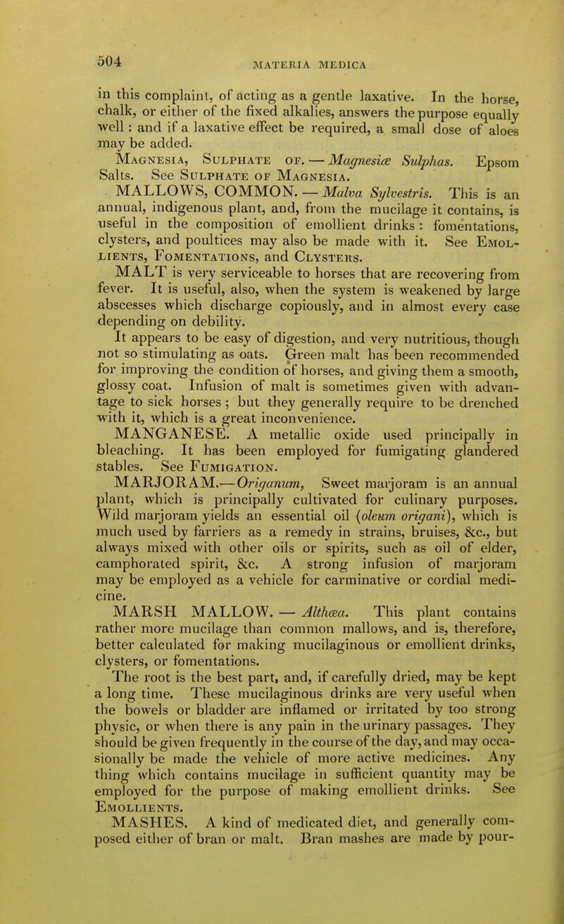 in this complaint, of acting as a gentle laxative. In the horse, chalk, or either of the fixed alkalies, answers the purpose equally well: and if a laxative effect be required, a small dose of aloes may be added. Magnesia, Sulphate of. — Magnesice Sulphas. Epsom Salts. See Sulphate of Magnesia. MALLOWS, COMMON.Sylvestris. This is an annual, indigenous plant, and, from the mucilage it contains, is useful in the composition of emollient drinks : fomentations, clysters, and poultices may also be made with it. See Emol- lients, Fomentations, and Clysteks. MALT is very serviceable to horses that are recovering from fever. It is useful, also, when the system is weakened by large abscesses which discharge copiously, and in almost every case depending on debility. It appears to be easy of digestion, and very nutritious, though not so stimulating as oats. Green malt has been recommended for improving the condition of horses, and giving them a smooth, glossy coat. Infusion of malt is sometimes given with advan- tage to sick horses ; but they generally require to be drenched with it, which is a great inconvenience. MANGANESE. A metallic oxide used principally in bleaching. It has been employed for fumigating glandered stables. See Fumigation. MARJORAM.—Origanum, Sweet marjoram is an annual plant, which is principally cultivated for culinary purposes. Wild marjoram yields an essential oil {oleum origani), which is much used by farriers as a remedy in strains, bruises, &c., but always mixed with other oils or spirits, such as oil of elder, camphorated spirit, &c. A strong infusion of marjoram may be employed as a vehicle for carminative or cordial medi- cine. MARSH MALLOW. — Althcea. This plant contains rather more mucilage than common mallows, and is, therefore, better calculated for making mucilaginous or emollient drinks, clysters, or fomentations. The root is the best part, and, if carefully dried, may be kept a long time. These mucilaginous drinks are very useful when the bowels or bladder are inflamed or irritated by too strong physic, or when there is any pain in the urinary passages. They should be given frequently in the course of the day, and may occa- sionally be made the vehicle of more active medicines. Any thing which contains mucilage in sufficient quantity may be employed for the purpose of making emollient drinks. See Emollients. MASHES. A kind of medicated diet, and generally com- posed either of bran or malt. Bran mashes are made by pour-