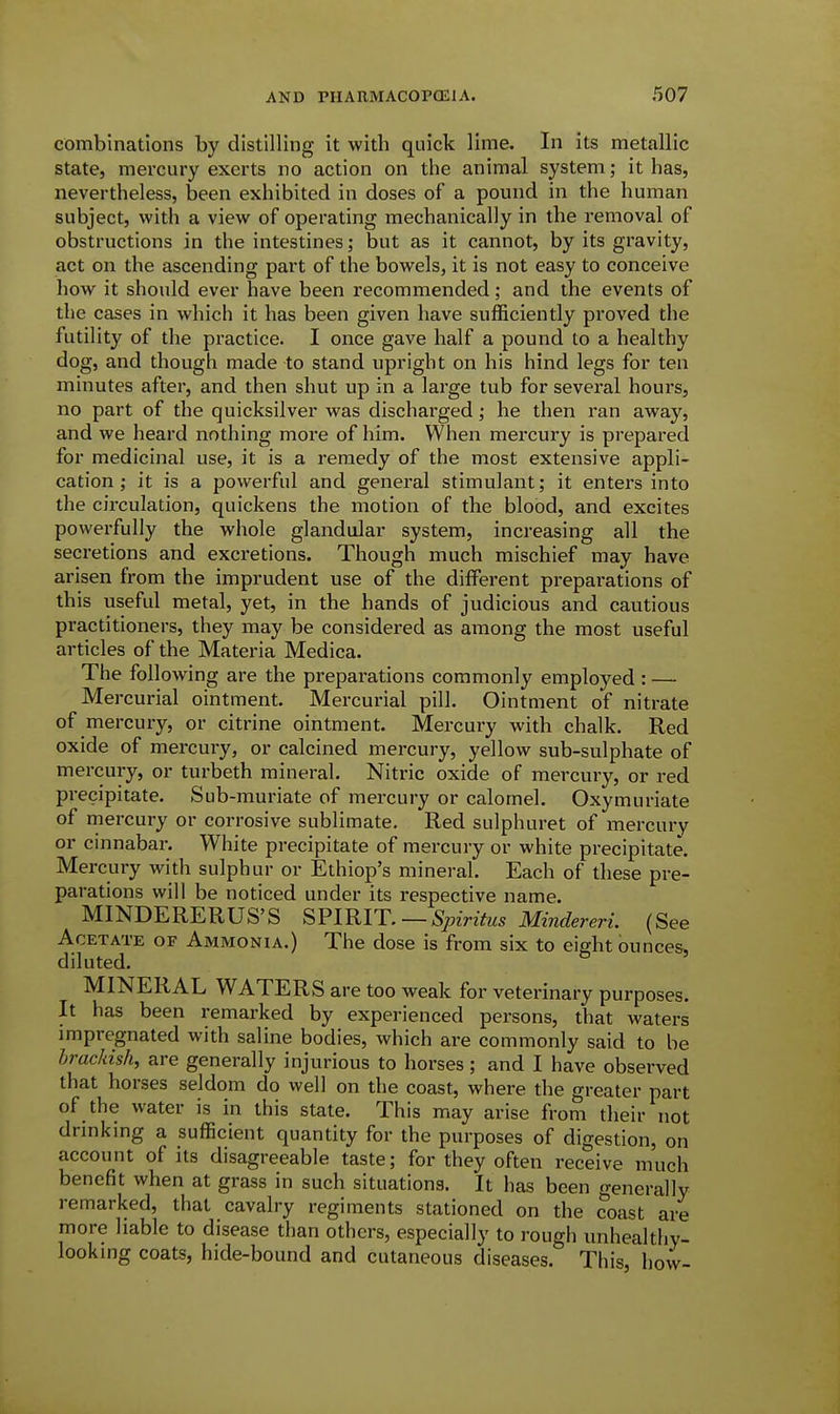 combinations by distilling it with quick lime. In its metallic state, mercury exerts no action on the animal system; it has, nevertheless, been exhibited in doses of a pound in the human subject, with a view of operating mechanically in the removal of obstructions in the intestines; but as it cannot, by its gravity, act on the ascending part of the bowels, it is not easy to conceive how it should ever have been recommended; and the events of the cases in which it has been given have sufficiently proved the futility of the practice. I once gave half a pound to a healthy dog, and though made to stand upright on his hind legs for ten minutes after, and then shut up in a large tub for several hours, no part of the quicksilver was discharged; he then ran away, and we heard nothing more of him. When mercury is prepared for medicinal use, it is a remedy of the most extensive appli- cation; it is a powerful and general stimulant; it enters into the circulation, quickens the motion of the blood, and excites powerfully the whole glandular system, increasing all the secretions and excretions. Though much mischief may have arisen from the imprudent use of the different preparations of this useful metal, yet, in the hands of judicious and cautious practitioners, they may be considered as among the most useful articles of the Materia Medica. The following are the preparations commonly employed : — Mercurial ointment. Mercurial pill. Ointment of nitrate of mercury, or citrine ointment. Mercury with chalk. Red oxide of mercury, or calcined mercury, yellow sub-sulphate of mercury, or turbeth mineral. Nitric oxide of mercury, or red precipitate. Sub-muriate of mercury or calomel. Oxymuriate of mercury or corrosive sublimate. Red sulphuret of mercury or cinnabax-. White precipitate of mercury or white precipitate. Mercury with sulphur or Ethiop's mineral. Each of these pre- parations will be noticed under its respective name. MINDERERUS'S SFIRIT, — Spiritus Mindereri. (See Acetate of Ammonia.) The dose is from six to eight ounces, diluted. MINERAL WATERS are too weak for veterinary purposes. It has been remarked by experienced persons, that waters impregnated with saline bodies, which are commonly said to be brackish, are generally injurious to horses; and I have observed that horses seldom do well on the coast, where the greater part of the water is in this state. This may arise from their not drmkmg a sufficient quantity for the purposes of digestion, on account of its disagreeable taste; for they often receive much benefit when at grass in such situations. It has been generally remarked, that cavalry regiments stationed on the coast are more liable to disease than others, especially to rough unhealthy- looking coats, hide-bound and cutaneous diseases. This, how-