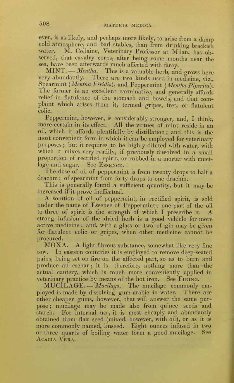 ever, is as likely, and perhaps more likely, to arise from a damp cold atmosphere, and bad stables, than from drinking brackish water. M. Collaine, Veterinary Professor at Milan, has ob- served, that cavalry corps, after being some months near the sea, have been afterwards much affected with farcy. MINT. — Mentha. This is a valuable herb, and grows here very abundantly. There are two kinds used in medicine, viz., Spearmint [Mentha Viridis), and Peppermint [Mentha Piperita). The former is an excellent carminative, and generally affords relief in flatulence of the stomach and bowels, and that com- plaint which arises from it, termed gripes, fret, or flatulent colic. Peppermint, however, is considerably stronger, and, I think, more certain in its effect. All the virtues of mint reside in an oil, which it affords plentifully by distillation; and this is the most convenient form in which it can be employed for veterinary purposes; but it requires to be highly diluted with water, with which it mixes very readily, if previously dissolved in a small proportion of rectified spirit, or rubbed in a mortar with muci- lage and sugar. See Essence. The dose of oil of peppermint is from twenty drops to half a drachm; of spearmint from forty drops to one drachm. This is generally found a sufficient quantity, but it may be increased if it prove ineffectual. A solution of oil of peppermint, in rectified spirit, is sold under the name of Essence of Peppermint; one part of the oil to three of spirit is the strength of which I prescribe it. A strong infusion of the dried herb is a good vehicle for more active medicine; and, with a glass or two of gin may be given for flatulent colic or gripes, when other medicine cannot be procured. MOXA. A light fibrous substance, somewhat like very fine tow. In eastern countries it is employed to remove deep-seated pains, being set on fire on the affected part, so as to burn and produce an eschar; it is, therefore, nothing more than the actual cautery, which is much more conveniently applied in veterinary practice by means of the hot iron. See Firing. MUCILAGE. — Mucilago. The mucilage commonly em- ployed is made by dissolving gum arabic in water. There are other cheaper gums, however, that will answer the same pur- pose ; mucilage may be made also from quince seeds and starch. For internal use, it is most cheaply and abundantly obtained from flax seed (mixed, however, with oil), or as it is more commonly named, linseed. Eight ounces infused in two or three quarts of boiling water form a good mucilage. See Acacia Vera.