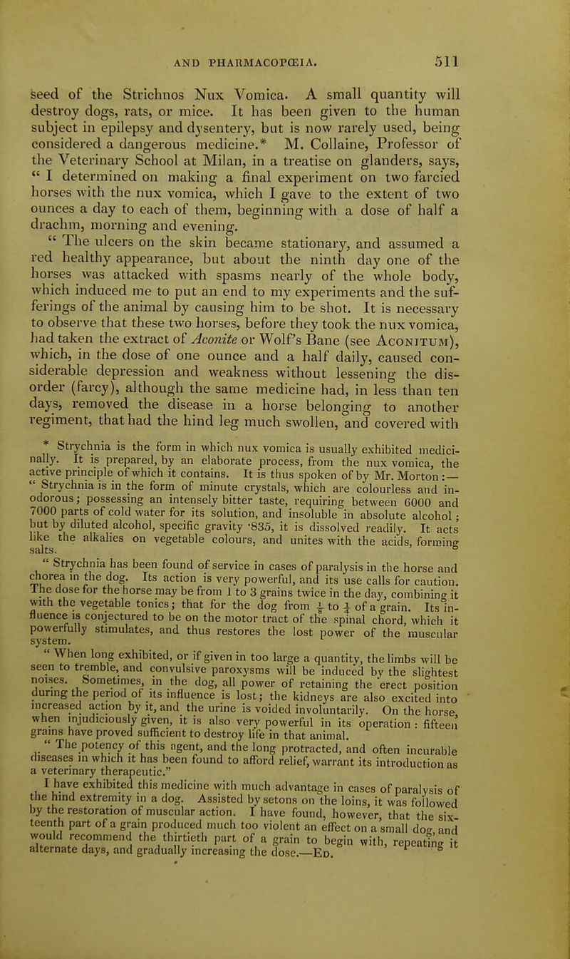 seed of the Strlchnos Nux Vomica. A small quantity will destroy dogs, rats, or mice. It has been given to the human subject in epilepsy and dysentery, but is now rarely used, being considered a dangerous medicine.* M. Collaine, Professor of the Veterinary School at Milan, in a treatise on glanders, says,  I determined on making a final experiment on two farcied liorses with the nux vomica, which I gave to the extent of two ounces a day to each of them, beginning with a dose of half a drachm, morning and evening.  The ulcers on the skin became stationary, and assumed a red healthy appearance, but about the ninth day one of the horses was attacked with spasms nearly of the whole body, which induced me to put an end to my experiments and the suf- ferings of the animal by causing him to be shot. It is necessary to observe that these two horses, before they took the nux vomica, had taken the extract of Aconite or Wolf's Bane (see Aconitum), \yhich, in the dose of one ounce and a half daily, caused con- siderable depression and weakness without lessening the dis- order (farcy), although the same medicine had, in less than ten days, removed the disease in a horse belonging to another regiment, that had the hind leg much swollen, and covered with * Strychnia is the form in which nux vomica is usually exhibited medici- nally. It is prepared, by an elaborate process, from the nux vomica, the active pnnciple of which it contains. It is thus spoken of by Mr. Morton : —  Strychnia is in the form of minute crystals, which are colourless and in- odorous ; possessing an intensely bitter taste, requiring between GOOO and 7000 parts of cold water for its solution, and insoluble in absolute alcohol • but by diluted alcohol, specific gravity -835, it is dissolved readily. It acts' like the alkalies on vegetable colours, and unites with the acids, forming SBltS'  Strychnia has been found of service in cases of paralysis in the horse and diorea m the dog. Its action is very powerful, and its use calls for caution. The dose for the horse may be from 1 to 3 grains twice in the day, combining it with the vegetable tonics; that for the dog from i to J of a grain. Its in- fluence is conjectured to be on the motor tract of the spinal chord, which it powerfully stimulates, and thus restores the lost power of the muscular system.  When long exhibited, or if given in too large a quantity, the limbs will be seen to tremble, and convulsive paroxysms will be induced by the sli<^htest noises. Sometimes, in the dog, all power of retaining the erect position during the period of Its influence is lost; the kidneys are also excited into increased action by it, and the urine is voided involuntarily. On the horse when injudiciously given, it is also very powerful in its operation : fifteen grains have proved sufficient to destroy life in that animal.  The potency of this agent, and the long protracted, and often incurable diseases in which it has been found to afford relief, warrant its introduction as a veterinary therapeutic. I have exhibited this medicine with much advantage in cases of paralysis of the hind extremity in a dog. Assisted by setons on the loins, it was followed by the restoration of muscular action. I have found, however that the six teenth part of a grain produced much too violent an effect on a small doe and would recommend the thirtieth part of a grain to begin with, repeatL it alternate days, and gradually increasing the dose. Ed.