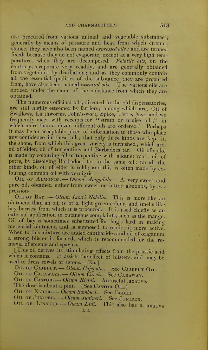 are pi-ocured from various animal and vegetable substances, generally by means of pressure and heat, from which circum- stance, they have also been named expressed oils ; and are termed fixed, because they do not evaporate, except at a very high tem- perature, when they are decomposed. Volatile oils, on the contrary, evaporate very readily, and are generally obtained from vegetables by distillation; and as they commonly contain all the essential qualities of the substance they are procured from, have also been named essential oils. The various oils are noticed imder the name of the substance from which they are obtained. The numerous officinal oils, directed in the old dispensatories, are still highly esteemed by farriers; among which are. Oil of Swallows, Earthworms, John's-wort, Spite, Petre, &c.; and we frequently meet with receipts for  strain or bruise oils, in which more than a dozen different oils are ordered ! Perhaps it may be an acceptable piece of information to those who place any confidence in these oils, that only three kinds are kept in the shops, from which this great variety is furnished; which are, oil of elder, oil of turpentine, and Barbadoes tar. Oil of spike is made by colouring oil of turpentine with alkanet root; oil of petre, by dissolving Barbadoes tar in the same oil: for all the other kinds, oil of elder is sold; and this is often made by co- louring common oil with verdigris. Oil OF Almonds. — Oleum Amygdalce. A very sweet and pure oil, obtained either from sweet or bitter almonds, by ex- pression. Oil of Bay. — Oleum Lauri Nobilis. This is more like an ointment than an oil, is of a light green colour, and smells like bay berries, from which it is procured. It is used chiefly as an external application in cutaneous complaints, such as the mano-e. Oil of bay is sometimes substituted for hog's lard in makino- mercurial ointment, and is supposed to render it more active. When to this mixture are added cantharides and oil of origanum a strong blister is formed, which is recommended for the re- moval of splents and spavins. [This oil derives its stimulating effects from the prussic acid which it contains. It assists the effect of blisters, and may be used to dress rowels or setons.—En.] Oil of Cajeput.— Oleum Cajeputce. See Cajeput Oil. Oil of Caraways. — Oleum Carui. ■ See Caraway. Oil of Castor. — Oleum llicini. An useful laxative The dose is about a pint. (See Castor Oil.) Oil of Elder. — Oleum Sambuci. See Elder. Oil of Juniper, — Ole?xm Juniperi. See Juniper. Oil of Linseed. — Oleum Lini. This also has a laxative