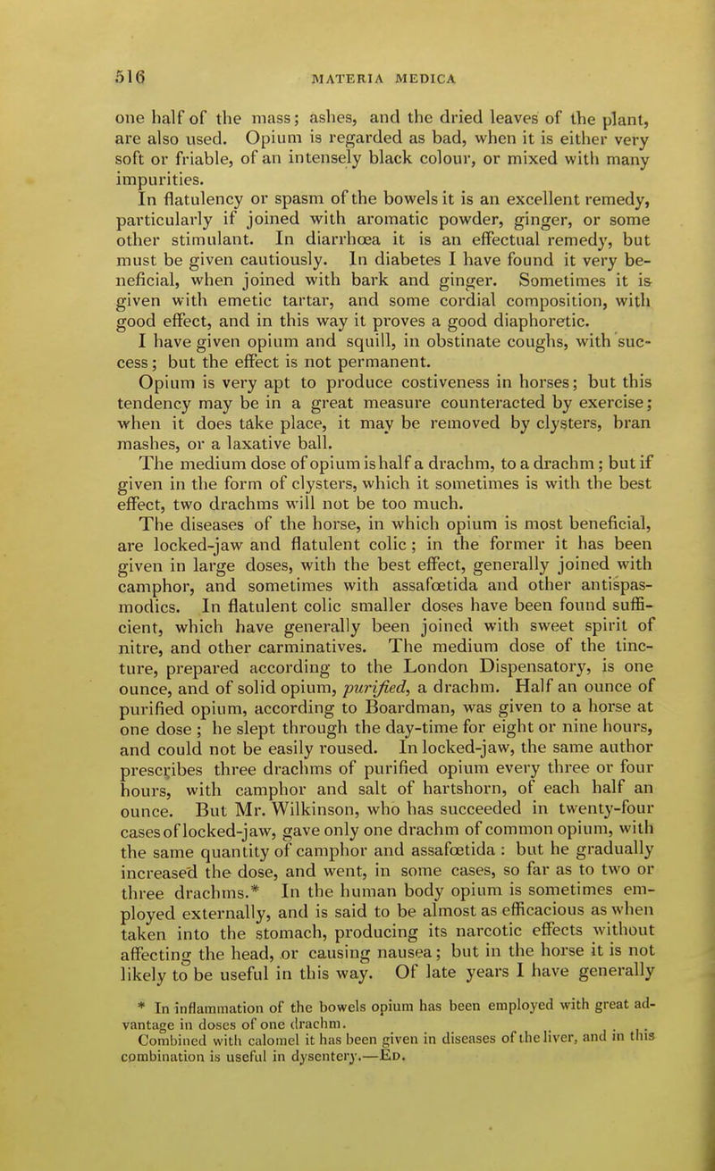 one half of the mass; ashes, and the dried leaves of the plant, are also vised. Opium is regarded as bad, when it is either very soft or friable, of an intensely black colour, or mixed with many impurities. In flatulency or spasm of the bowels it is an excellent remedy, particularly if joined with aromatic powder, ginger, or some other stimulant. In diarrhoea it is an effectual remedy, but must be given cautiously. In diabetes I have found it very be- neficial, when joined with bark and ginger. Sometimes it is given with emetic tartar, and some cordial composition, with good effect, and in this way it proves a good diaphoretic. I have given opium and squill, in obstinate coughs, with suc- cess ; but the effect is not permanent. Opium is very apt to produce costiveness in horses; but this tendency may be in a great measure counteracted by exercise; when it does take place, it may be removed by clysters, bran mashes, or a laxative ball. The medium dose of opium is half a drachm, to a drachm; but if given in the form of clysters, which it sometimes is with the best effect, two drachms will not be too much. The diseases of the hoi'se, in which opium is most beneficial, are locked-jaw and flatulent colic ; in the former it has been given in large doses, with the best effect, generally joined with camphor, and sometimes with assafoetida and other antispas- modics. In flatulent colic smaller doses have been found suffi- cient, which have generally been joined with sweet spirit of nitre, and other carminatives. The medium dose of the tinc- ture, prepared according to the London Dispensatory, is one ounce, and of solid opium, purified, a drachm. Half an ounce of purified opium, according to Boardman, was given to a horse at one dose ; he slept through the day-time for eight or nine hours, and could not be easily roused. In locked-jaw, the same author presci;ibes three drachms of purified opium every three or four hours, with camphor and salt of hartshorn, of each half an ounce. But Mr. Wilkinson, who has succeeded in twenty-four cases of locked-jaw, gave only one drachm of common opium, with the same quantity of camphor and assafoetida : but he gradually increased the dose, and went, in some cases, so far as to two or three drachms.* In the human body opium is sometimes em- ployed externally, and is said to be almost as efficacious as when taken into the stomach, producing its narcotic effects without affecting the head, or causing nausea; but in the horse it is not likely to be useful in this way. Of late years I have generally * In inflammation of the bowels opium has been employed with great ad- vantage in doses of one drachm. _ i • i • Combined with calomel it has been given in diseases of the liver, and m this combination is useful in dysentery.—Ed.