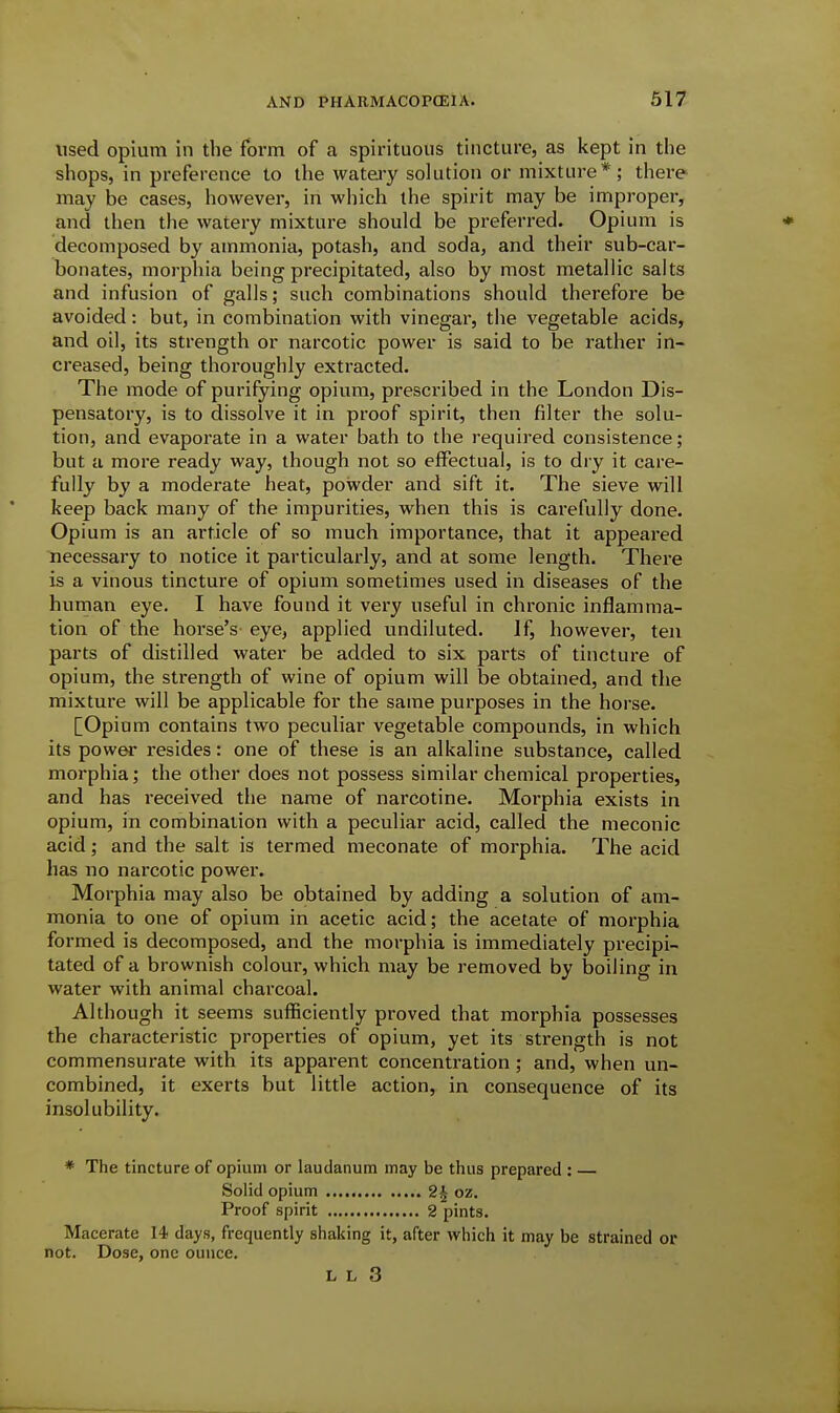 used opium in the foi'in of a spirituous tincture, as kept in the shops, in preference to the wateiy solution or mixture*; there may be cases, however, in which the spirit may be improper, and then the watery mixture should be preferred. Opium is decomposed by ammonia, potash, and soda, and their sub-car- bonates, morphia being precipitated, also by most metallic salts and infusion of galls; such combinations should therefore be avoided: but, in combination with vinegar, tiie vegetable acids, and oil, its strength or narcotic power is said to be rather in- creased, being thoroughly extracted. The mode of purifying opium, prescribed in the London Dis- pensatory, is to dissolve it in proof spirit, then filter the solu- tion, and evaporate in a water bath to the required consistence; but a more ready way, though not so effectual, is to dry it care- fully by a moderate heat, powder and sift it. The sieve will keep back many of the impurities, when this is carefully done. Opium is an article of so much importance, that it appeared necessary to notice it particularly, and at some length. There is a vinous tincture of opium sometimes used in diseases of the human eye. I have found it very useful in chronic inflamma- tion of the horse's eye, applied undiluted. If, however, ten parts of distilled water be added to six parts of tincture of opium, the strength of wine of opium will be obtained, and the mixture will be applicable for the same purposes in the horse. [Opium contains two peculiar vegetable compounds, in which its power resides: one of these is an alkaline substance, called morphia; the other does not possess similar chemical properties, and has received the name of narcotine. Morphia exists in opium, in combination with a peculiar acid, called the meconic acid; and the salt is termed meconate of morphia. The acid has no narcotic power. Morphia may also be obtained by adding a solution of am- monia to one of opium in acetic acid; the acetate of morphia formed is decomposed, and the morphia is immediately precipi- tated of a brownish colour, which may be removed by boiling in water with animal charcoal. Although it seems sufficiently proved that morphia possesses the characteristic properties of opium, yet its strength is not commensurate with its apparent concentration; and, when un- combined, it exerts but little action, in consequence of its insolubility. * The tincture of opium or laudanum may be thus prepared : Solid opium 2^ oz. Proof spirit 2 pints. Macerate 14 days, frequently shaking it, after which it may be strained or not. Dose, one ounce.