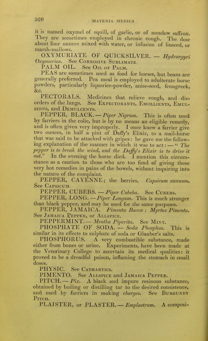 MATEKIA MEDICA it is named oxymel of squill, of garlic, or of meadow saffron. They are sometimes employed in chronic cough. The dose about four ounces mixed with water, or infusion of linseed, or marsh-mallows. OXYMURIATE OF QUICKSILVER. — Hydrargyri Oxymurias. See Corrosive Sublimate, PALM OIL. See Oil of Palm. PEAS are sometimes used as food for horses, but beans are generally preferred. Pea meal is employed to adulterate horse powders, particularly liquorice-powder, anise-seed, fenugreek, &c. PECTORALS. Medicines that relieve cough, and dis- orders of the lungs. See Expectorants, Emollients, Emul- sions, and Demulcents. PEPPER, 'Ql.ACK. —Piper Nigrum. This is often used by farriers in the colic, but is by no means an eligible remedy, and is often given very improperly. I once knew a farrier give two ounces, in half a pint of Daffy's Elixir, to a mail-horse that was said to be attacked with gripes: he gave me the follow- ing explanation of the manner in which it was to act: —  The pepper is to break the wind, and the Daffy's Elixir is to drive if out. In the evening the horse died. I mention this circum- stance as a caution to those who are too fond of giving these very hot remedies in pains of the bowels, without inquiring into the nature of the complaint. PEPPER, CAYENNE; the berries. Capsicum annuum. See Capsicum. PEPPER, CUBEBS. — Piper Cuheha. See Cubebs. PEPPER, LONG. —Piper Longum. This is much stronger than black pepper, and may be used for the same purposes. PEPPER, JAMAICA. Pimentce Baccce : Myrtiis Pimenta. See Jamaica Pepper, or Allspice. PEPPERMINT. — Mentha Piperita. See Mint. PHOSPHATE OF SODA. — S,odcB Phosphas. This is similar in its effects to sulphate of soda or Glauber's salts. PHOSPHORUS. A very combustible substance, made either from bones or urine. Experiments, have been made at the Veterinary College to ascertain its medical qualities: it proved to be a dreadful poison, inflaming the stomach in small doses. PHYSIC. See Cathartics. PIMENTO. See Allspice and Jamaica Pepper. PITCH. — Pix. A black and impure resinous substance, obtained by boiling or distilling tar to the desired consistence, and used by flirriers in making charges. See Burgundy Pitch. PLAISTER, or ?hA^TY.R. — Emplastrum. A composi-
