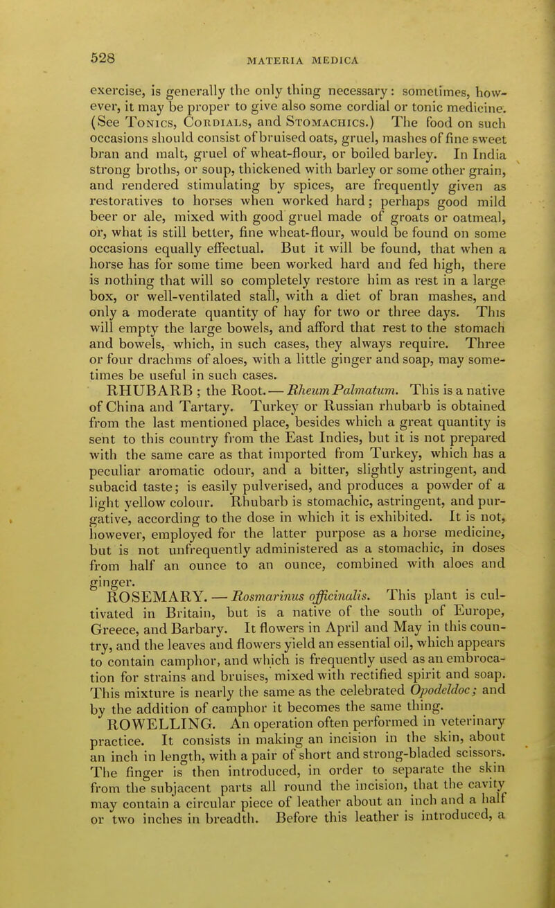 exercise, is generally the only thing necessary: sometimes, how- ever, it may be proper to give also some cordial or tonic medicine. (See Tonics, Cordials, and Stomachics.) The food on such occasions should consist of bruised oats, gruel, mashes of fine sweet bran and malt, gruel of wheat-flour, or boiled barley. In India strong broths, or soup, thickened with barley or some other grain, and rendered stimulating by spices, are frequently given as restoratives to horses when worked hard; perhaps good mild beer or ale, mixed with good gruel made of groats or oatmeal, or, what is still better, fiine wheat-floui-, would be found on some occasions equally effectual. But it will be found, that when a horse has for some time been worked hard and fed high, there is nothing that will so completely restore him as rest in a large box, or well-ventilated stall, with a diet of bran mashes, and only a moderate quantity of hay for two or three days. This will empty the large bowels, and afford that rest to the stomach and bowels, which, in such cases, they always require. Three or four drachms of aloes, with a little ginger and soap, may some- times be useful in such cases. RHUBARB ; the Root. — Rheum Palmatum. This is a native of China and Tartary. Turkey or Russian rhubarb is obtained from the last mentioned place, besides which a great quantity is sent to this country from the East Indies, but it is not prepared with the same care as that imported from Turkey, which has a peculiar aromatic odour, and a bitter, slightly astringent, and subacid taste; is easily pulverised, and produces a powder of a light yellow colour. Rhubarb is stomachic, astringent, and pur- gative, according to the dose in which it is exhibited. It is not, however, employed for the latter purpose as a horse medicine, but is not unfrequently administered as a stomachic, in doses from half an ounce to an ounce, combined with aloes and ginger. ROSEMARY.—Rosmarinus officinalis. This plant is cul- tivated in Britain, but is a native of the south of Europe, Greece, and Barbary. It flowers in April and May in this coun- try, and the leaves and flowers yield an essential oil, which appears to contain camphor, and which is frequently used as an embroca- tion for strains and bruises, mixed with rectified spirit and soap. This mixture is nearly the same as the celebrated Opodeldoc; and by the addition of camphor it becomes the same thing. ROWELLING. An operation often performed in veterinary practice. It consists in making an incision in the skin, about an inch in length, with a pair of short and strong-bladed scissors. The finger is then introduced, in order to separate the skin from the subjacent parts all round the incision, that the cavity may contain a circular piece of leather about an inch and a half or two inches in breadth. Before this leather is introduced, a