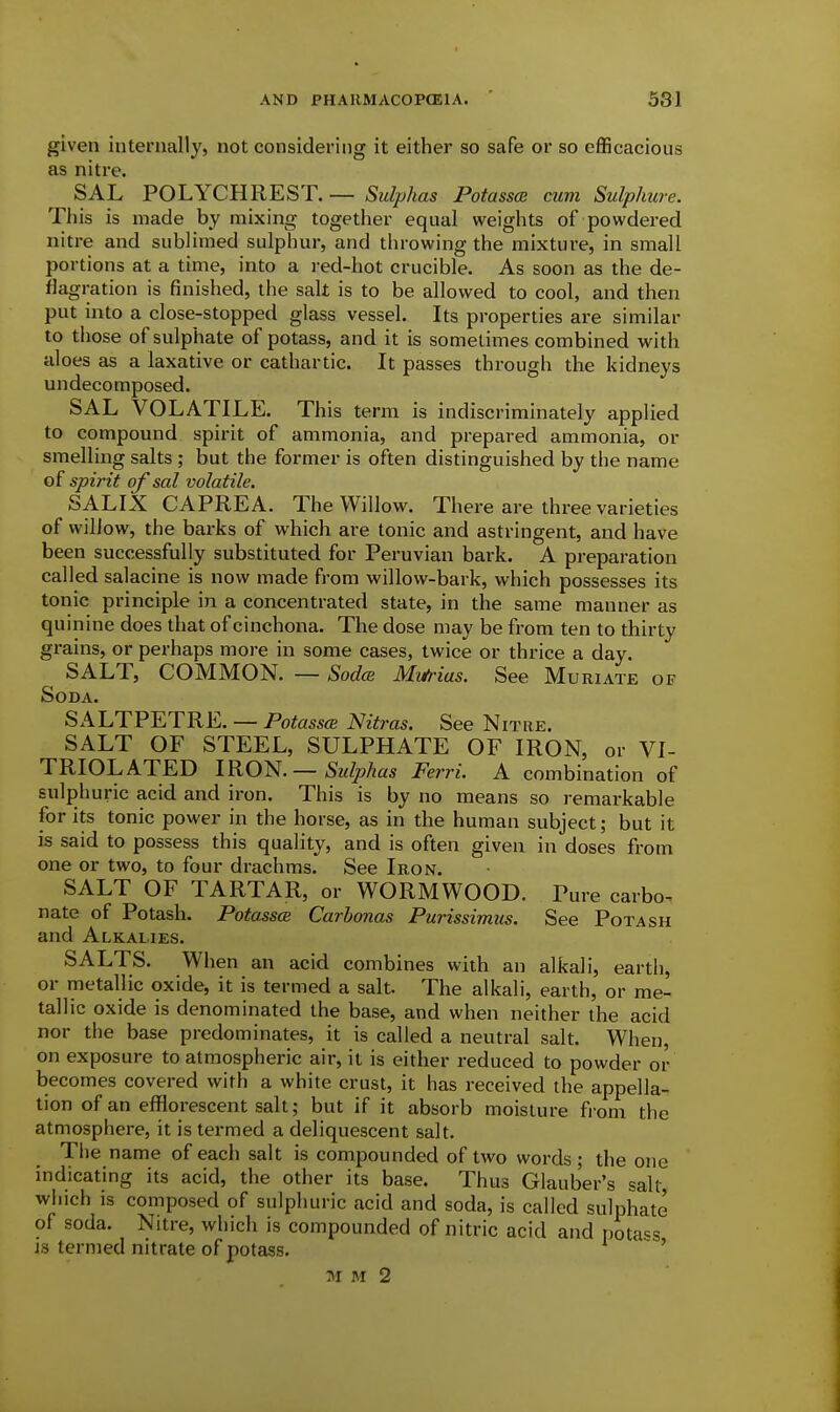 given internally, not considering it either so safe or so efficacious as nitre. SAL POLYCHREST. — Sulphas Potasses cum Sulphure. This is made by mixing together equal weights of powdered nitre and sublimed sulphur, and throwing the mixture, in small portions at a time, into a I'ed-hot crucible. As soon as the de- flagration is finished, the salt is to be allowed to cool, and then put into a close-stopped glass vessel. Its properties are similar to those of sulphate of potass, and it is sometimes combined with aloes as a laxative or cathartic. It passes through the kidneys undecomposed. SAL VOLATILE. This term is indiscriminately applied to compound spirit of ammonia, and prepared ammonia, or smelling salts ; but the former is often distinguished by the name of spirit of sal vola tile. SALIX CAPREA. The Willow. There are three varieties of willow, the barks of which are tonic and astringent, and have been successfully substituted for Peruvian bark. A preparation called salacine is now made from willow-bark, which possesses its toriic principle in a concentrated state, in the same manner as quinine does that of cinchona. The dose may be from ten to thirty grains, or perhaps more in some cases, twice or thrice a day. SALT, COMMON. — SodcB Mi&ias. See Muriate of Soda. SALTPETRE. — Potassce Nitras. See Nitre. SALT OF STEEL, SULPHATE OF IRON, or VI- TRIOL ATED IRO^.— Sulphas Ferri. A combination of sulphuric acid and iron. This is by no means so remarkable for its tonic power in the horse, as in the human subject; but it is said to possess this quality, and is often given in doses from one or two, to four drachms. See Iron. SALT OF TARTAR, or WORMWOOD. Pure carbo- nate of Potash. Potasses Carhonas Purissimus. See Potash and Alkalies. SALTS. When an acid combines with an alkali, earth, or metallic oxide, it is termed a salt. The alkali, earth, or me- tallic oxide is denominated the base, and when neither the acid nor the base predominates, it is called a neutral salt. When, on exposure to atmospheric air, it is either reduced to powder or becomes covered with a white crust, it has received the appella- tion of an efflorescent salt; but if it absorb moisture from the atmosphere, it is termed a deliquescent salt. Tiie name of each salt is compounded of two words; the one indicating its acid, the other its base. Thus Glauber's salt, which IS composed of sulphuric acid and soda, is called sulphate of soda. Nitre, which is compounded of nitric acid and potass is termed nitrate of potass.  '