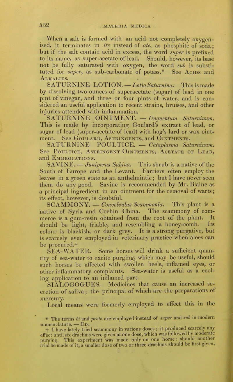 When a salt is formed with an acid not completely oxygeri- ised, it terminates in ite instead of ate, as phosphite of soda; but if the salt contain acid in excess, the word super is prefixed to its name, as super-acetate of lead. Should, however, its base not be fully saturated with oxygen, the word sub is substi- tuted for super, as sub-carbonate of potass.* See Acids and Alkalies. SATURNINE LOTION. —Lotio Saturnina. This is made by dissolving two ounces of superacetate (sugar) of lead in one pint of vinegar, and three or four pints of water, and is con- sidered an useful application to recent strains, bruises, and other injuries attended with inflammation. SATURNINE OIN'l'MENT. — Vnguentum Satuminum. This is made by incorporating Goulard's extract of lead, or sugar of lead (super-acetate of lead) with hog's lard or wax oint- ment. See GouLARU, Astringents, and Ointments. SATURNINE POULTICE. — Cataplasma Satuminum. See Poultice, Astringent Ointments, Acetate of Lead, and Embrocations. SAVINE. —Juniperus Sabiiia. This shrub is a native of the South of Europe and the Levant. Farriers often employ the leaves in a green state as an anthelmintic; but I have never seen them do any good. Savine is recommended by Mr, Blaine as a principal ingredient in an ointment for the removal of warts; its effect, however, is doubtful. SCAMMONY. — Convolvulus Scammonia. This plant is a native of Syria and Cochin China. The scammony of com- merce is a gum-resin obtained from the root of the plant. It should be light, friable, and resembling a honey-comb. Its colour is blackish, or dark grey. It is a strong purgative, but is scarcely ever employed in veterinary practice when aloes can be procured.f SEA-WATER. Some horses will drink a sufficient quan- tity of sea-water to excite purging, which may be useful, should such horses be affected with swollen heels, inflamed eyes, or other inflammatory complaints. Sea-water is useful as a cool- ing application to an inflamed part. SIALOGOGUES. Medicines that cause an increased se- cretion of saliva; the principal of which are the preparations of mercury. Local means were formerly employed to effect this in the * The terms bi and prota are emploiyed instead of sujier and sub in modem nomenclature. — Ed. f I have lately tried scammony in various doses ; it produced scarcely any effect until six drachms were given at one dose, which was followed by moderate purging, This experiment was made only on one horse: should another trial be made of it, a smaller dose of two or three drachms should be first given.