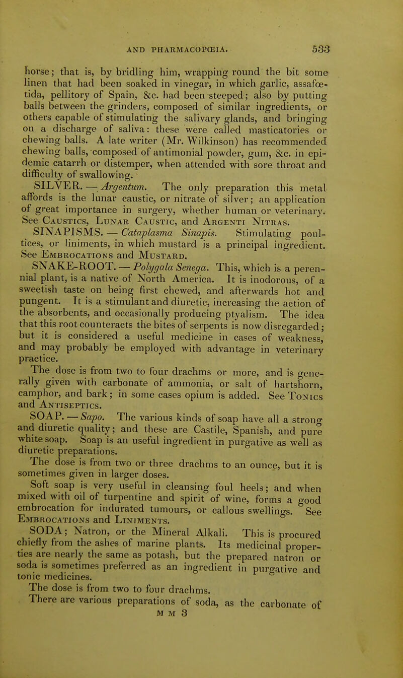 horse; that is, by bridling him, wrapping round the bit some linen that had been soaked in vinegar, in which garlic, assafoe- tida, pellitory of Spain, &c. had been steeped; also by putting balls between the grinders, composed of similar ingredients, or others capable of stimulating the salivary glands, and bringing on a discharge of saliva: these were called masticatories or chewing balls. A late writer (Mr. Wilkinson) has recommended chewing balls, composed of antimonial powder, gum, &c. in epi- demic catarrh or distemper, when attended with sore throat and difficulty of swallowing. SILVER. — Argentum. The only preparation this metal affords is the lunar caustic, or nitrate of silver; an application of great importance in surgery, whether human or veterinary. See Caustics, Lunar Caustic, and Argenti Nitras. SINAPISMS. — C'ataplasma Sinapis. Stimulating poul- tices, or liniments, in which mustard is a principal ingredient. See Embrocations and Mustard. SNAKE-ROOT. — Polygala Senega. This, which is a peren- nial plant, is a native of North America. It is inodorous, of a sweetish taste on being first chewed, and afterwards hot and pungent. It is a stimulant and diuretic, increasing the action of the absorbents, and occasionally producing ptyalism. The idea that this root counteracts the bites of serpents is now disregarded; but it is considered a useful medicine in cases of weakness, and may probably be employed with advantage in veterinary practice. The dose is from two to four drachms or more, and is gene- rally given with carbonate of ammonia, or salt of hartshorn, camphor, and bark; in some cases opium is added. See Tonics and Antiseptics. SOAP. — Sapo. The various kinds of soap have all a strono- and diuretic quality; and these are Castile, Spanish, and pure white soap. Soap is an useful ingredient in purgative as well as diuretic preparations. The dose is from two or three drachms to an ounce, but it is sometimes given in larger doses. Soft soap is very useful in cleansing foul heels; and when mixed with oil of turpentine and spirit of wine, forms a good embrocation for indurated tumours, or callous swellings. ^See Embrocations and Liniments. SODA; Natron, or the Mineral Alkali. This is procured chiefly from the ashes of marine plants. Its medicinal proper- ties are nearly the same as potash, but the prepared natron or soda is sometimes preferred as an ingredient in puro-ative and tonic medicines. ° The dose is from two to four drachms. There are various preparations of soda, as the carbonate of