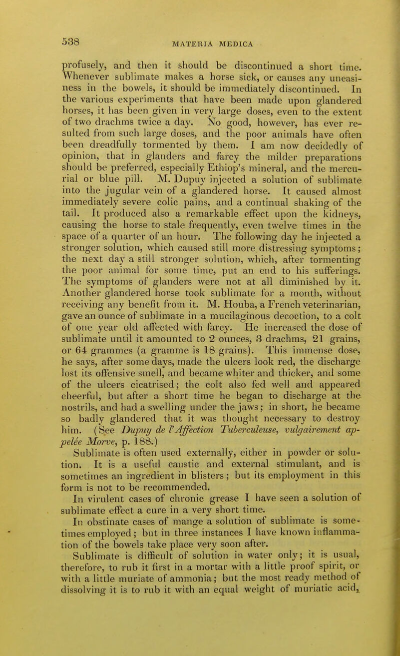 profusely, and then it should be discontinued a short time. Whenever sublimate makes a horse sick, or causes any uneasi- ness in the bowels, it should be immediately discontinued. In the various experiments that have been made upon glandered horses, it has been given in very large doses, even to the extent of two drachms twice a day. No good, however, has ever re- sulted from such large doses, and the poor animals have often been dreadfully tormented by them. I am now decidedly of opinion, that in glanders and farcy the milder preparations should be preferred, especially Ethiop's mineral, and the mercu- rial or blue pill. M. Dupuy injected a solution of sublimate into the jugular vein of a glandered horse. It caused almost immediately severe colic pains, and a continual shaking of the tail. It produced also a remarkable effect upon the kidneys, causing the horse to stale frequently, even twelve times in the space of a quarter of an hour. The following day he injected a stronger solution, which caused still more distressing symptoms; the next day a still stronger solution, which, after tormenting the poor animal for some time, put an end to his sufferings. The symptoms of glanders were not at all diminished by it. Another glandered horse took sublimate for a month, without receiving any benefit from it. M. Houba, a French veterinarian, gave an ounce of sublimate in a mucilaginous decoction, to a colt of one year old affected with farcy. He increased the dose of sublimate until it amounted to 2 ounces, 3 drachms, 21 grains, or 64 grammes (a gramme is 18 grains). This immense dose, he says, after some days, made the ulcers look red, the discharge lost its offensive smell, and became whiter and thicker, and some of the ulcers cicatrised; the colt also fed well and appeared cheerful, but after a short time he began to discharge at the nostrils, and had a swelling under the jaws; in short, he became so badly glandered that it was thought necessary to desti'oy him. (See Dujmy de VAffection Tuberculeuse, vulgairement ap- pelee Moi've, p. 188.) Sublimate is often used externally, either in powder or solu- tion. It is a useful caustic and external stimulant, and is sometimes an ingredient in blisters; but its employment in this form is not to be recommended. In virulent cases of chronic grease I have seen a solution of sublimate effect a cure in a very short time. In obstinate cases of mange a solution of sublimate is some- times employed; but in three instances I have known inflamma- tion of the bowels take place very soon after. Sublimate is difficult of solution in water only; it is usual, therefore, to rub it first in a mortar with a little proof spirit, or with a little muriate of ammonia; but the most ready method of dissolving it is to rub it with an equal weight of muriatic acid^