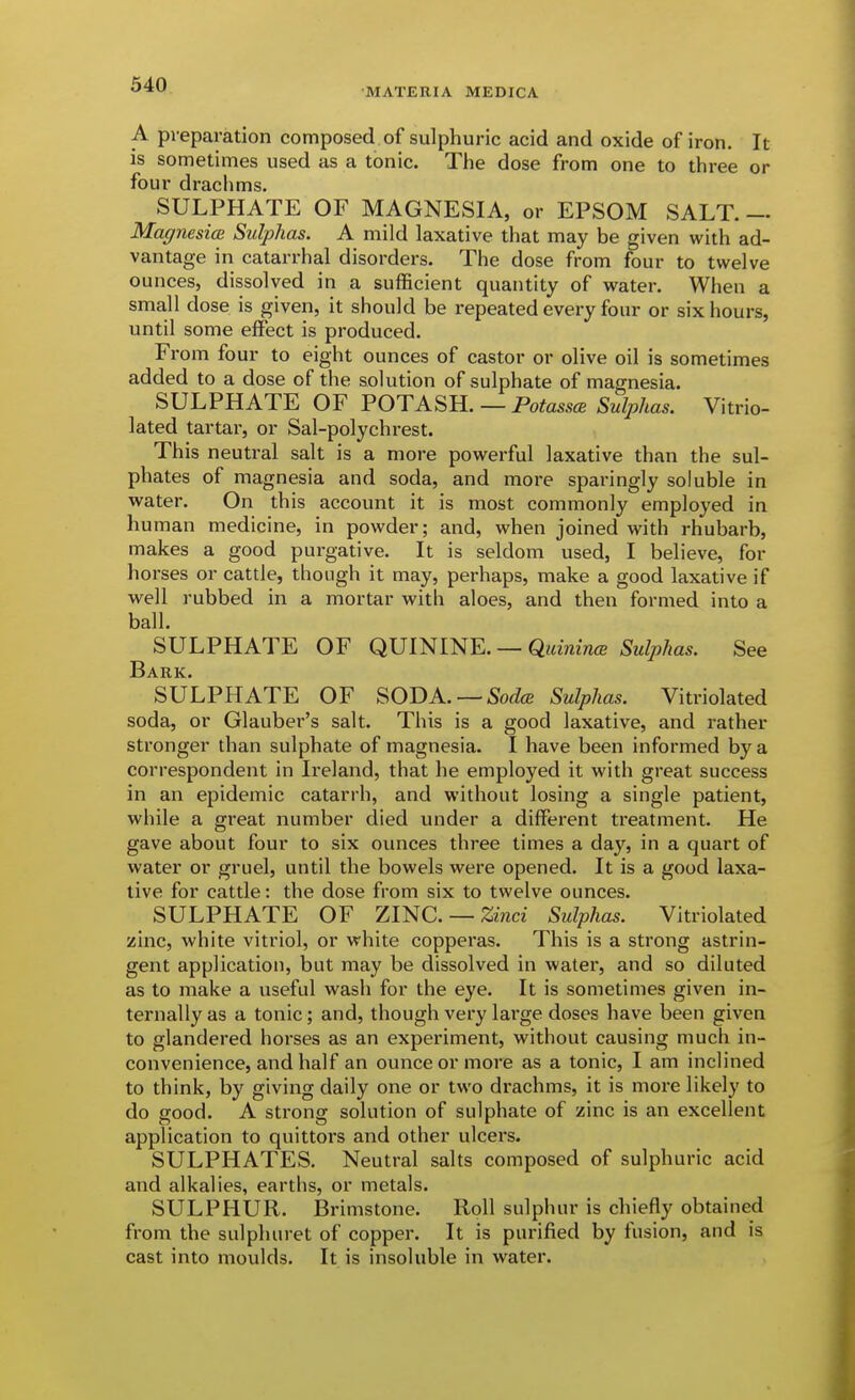 •MATERIA MEDICA A preparation composed of sulphuric acid and oxide of iron. It is sometimes used as a tonic. The dose from one to three or four drachms. SULPHATE OF MAGNESIA, or EPSOM SALT.— MagnesicB Sulphas. A mild laxative that may be given with ad- vantage in catarrhal disorders. The dose from four to twelve ounces, dissolved in a sufficient quantity of water. When a sma.ll dose is given, it should be repeated every four or six hours, until some effect is produced. From four to eight ounces of castor or olive oil is sometimes added to a dose of the solution of sulphate of magnesia. SULPHATE OF POTASH. — Potassce Sulphas. Vitrio- lated tartar, or Sal-polychrest. This neutral salt is a more powerful laxative than the sul- phates of magnesia and soda, and more sparingly soluble in water. On this account it is most commonly employed in human medicine, in powder; and, when joined with rhubarb, makes a good purgative. It is seldom used, I believe, for horses or cattle, though it may, perhaps, make a good laxative if well rubbed in a mortar with aloes, and then formed into a ball. SULPHATE OF QUININE. — QuinincB Sulphas. See Bark. SULPHATE OF SODA. —Sulphas. Vitriolated soda, or Glauber's salt. This is a good laxative, and rather stronger than sulphate of magnesia. I have been informed by a correspondent in Ireland, that he employed it with great success in an epidemic catarrh, and without losing a single patient, while a great number died under a different treatment. He gave about four to six ounces three times a day, in a quart of water or gruel, until the bowels were opened. It is a good laxa- tive for cattle: the dose from six to twelve ounces. SULPHATE OF ZINC —Zmci Sulphas. Vitriolated zinc, white vitriol, or white copperas. This is a strong astrin- gent application, but may be dissolved in water, and so diluted as to make a useful wash for the eye. It is sometimes given in- ternally as a tonic; and, though very large doses have been given to glandered horses as an experiment, without causing much in- convenience, and half an ounce or more as a tonic, I am inclined to think, by giving daily one or two drachms, it is more likely to do good. A strong solution of sulphate of zinc is an excellent application to quittors and other ulcers. SULPHATES. Neutral salts composed of sulphuric acid and alkalies, earths, or metals. SULPHUR. IBrimstone. Roll sulphur is chiefly obtained from the sulphuret of copper. It is purified by fusion, and is cast into moulds. It is insoluble in water.