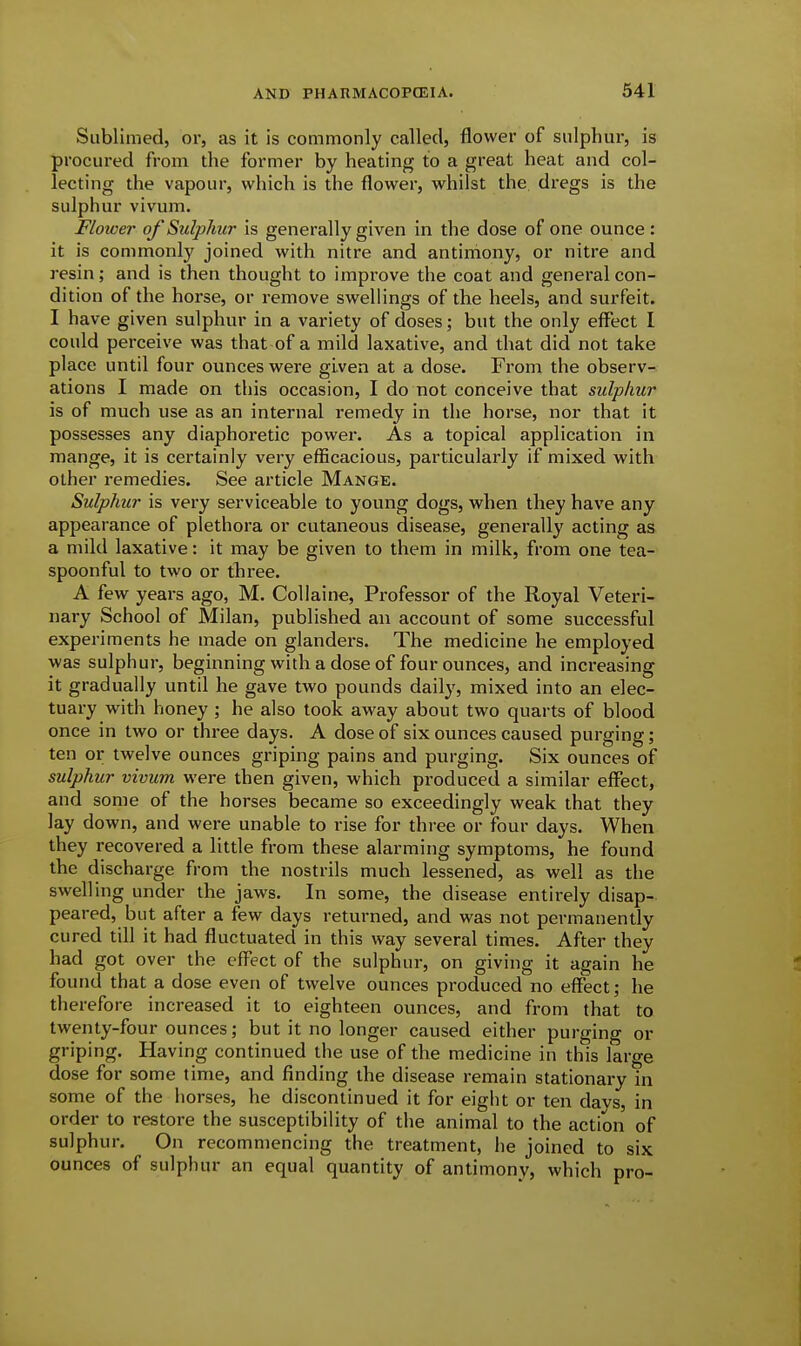 Sublimed, or, as it is commonly called, flower of sulphur, is procured from the former by heating to a great heat and col- lecting the vapour, which is the flower, whilst the dregs is the sulphur vivum. Flower of Sulphur is generally given in the dose of one ounce : it is commonly joined with nitre and antiniony, or nitre and resin; and is then thought to impi-ove the coat and general con- dition of the horse, or remove swellings of the heels, and surfeit. I have given sulphur in a variety of doses; but the only eff^ect I could perceive was that of a mild laxative, and that did not take place until four ounces were given at a dose. From the observ- ations I made on this occasion, I do not conceive that sulphur is of much use as an internal remedy in the horse, nor that it possesses any diaphoretic power. As a topical application in mange, it is certainly very efficacious, particularly if mixed with other remedies. See article Mange. Sulphur is very serviceable to young dogs, when they have any appearance of plethora or cutaneous disease, generally acting as a mild laxative: it may be given to them in milk, from one tea- spoonful to two or three. A few years ago, M. Collaine, Professor of the Royal Veteri- nary School of Milan, published an account of some successful experiments he made on glanders. The medicine he employed was sulphur, beginning with a dose of four ounces, and increasing it gradually until he gave two pounds daily, mixed into an elec- tuary with honey; he also took away about two quarts of blood once in two or three days. A dose of six ounces caused purging; ten or twelve ounces griping pains and purging. Six ounces of sulphur vivum were then given, which produced a similar effect, and some of the horses became so exceedingly weak that they lay down, and were unable to rise for three or four days. When they recovered a little from these alarming symptoms, he found the discharge from the nostrils much lessened, as well as the swelling under the jaws. In some, the disease entirely disap- peared, but after a few days returned, and was not permanently cured till it had fluctuated in this way several times. After they had got over the effect of the sulphur, on giving it again he found that a dose even of twelve ounces produced no effect; he therefore increased it to eighteen ounces, and from that to twenty-four ounces; but it no longer caused either purging or griping. Having continued the use of the medicine in this large dose for some time, and finding the disease remain stationary in some of the horses, he discontinued it for eight or ten days, in order to restore the susceptibility of the animal to the action of sulphur. On recommencing the treatment, he joined to six ounces of sulphur an equal quantity of antimony, which pro-