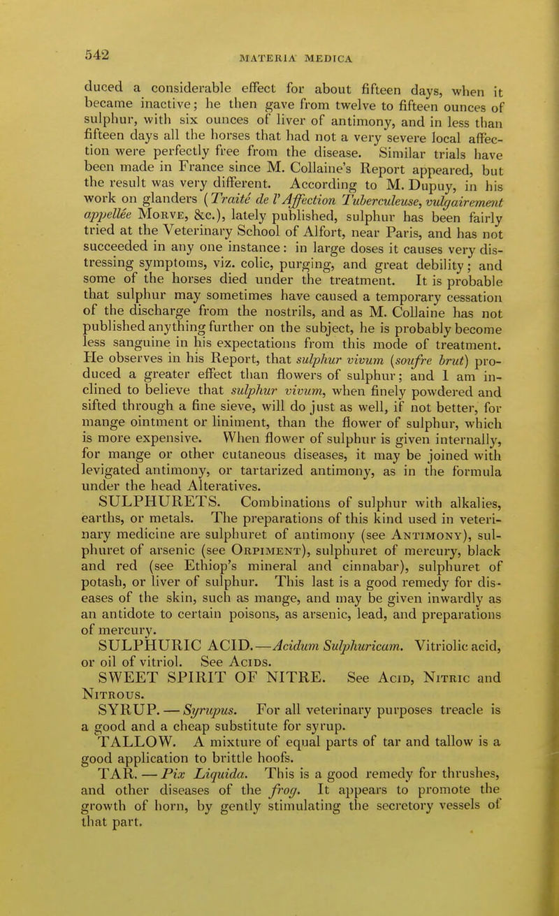 MATERIA MEDrCA duced a considerable effect for about fifteen days, when it became inactive; he then gave from twelve to fifteen ounces of sulphur, with six ounces of liver of antimony, and in less than fifteen days all the horses that had not a very severe local affec- tion were perfectly free from the disease. Similar trials have been made in France since M. Collaine's Report appeared, but the result was very different. According to M. Dupuy, in his work on glanders (Traite de V Affection Tuherculeuse, vulgairement apjjelUe Morve, &c.), lately published, sulphur has been fairly tried at the Veterinary School of Alfort, near Paris, and has not succeeded in any one instance: in large doses it causes very dis- tressing symptoms, viz. colic, purging, and great debility; and some of the horses died under the treatment. It is probable that sulphur may sometimes have caused a temporary cessation of the discharge from the nostrils, and as M. Collaine has not published anything further on the subject, he is probably become less sanguine in his expectations from this mode of treatment. He observes in his Report, that sulphur vivum [soufre brut) pro- duced a gi-eater effect than flowers of sulphur; and 1 am in- clined to believe that sulphur vivum, when finely powdered and sifted through a fine sieve, will do just as well, if not better, for mange ointment or liniment, than the flower of sulphur, which is more expensive. When flower of sulphur is given internally, for mange or other cutaneous diseases, it may be joined with levigated antimony, or tartarized antimony, as in the formula under the head Alteratives. SULPHURETS. Combinations of sulphur with alkalies, earths, or metals. The preparations of this kind used in veteri- nary medicine are sulphuret of antimony (see Antimony), sul- phuret of arsenic (see Orpiment), sulphuret of mercury, black and red (see Ethiop's mineral and cinnabar), sulphuret of potash, or liver of sulphur. This last is a good remedy for dis- eases of the skin, such as mange, and may be given inwardly as an antidote to certain poisons, as arsenic, lead, and preparations of mercury. SULPHURIC ACID.—Acidum Sulphuricam. Vitriolic acid, or oil of vitriol. See Acids. SWEET SPIRIT OF NITRE. See Acid, Nitric and Nitrous. SYRUP. — Syntpus. For all veterinary purposes treacle is a good and a cheap substitute for syrup. TALLOW. A mixture of equal parts of tar and tallow is a good application to brittle hoofs. TAR. —Pix Liquida. This is a good remedy for thrushes, and other diseases of the frog. It appears to promote the growth of horn, by gently stimulating the secretory vessels of that part.