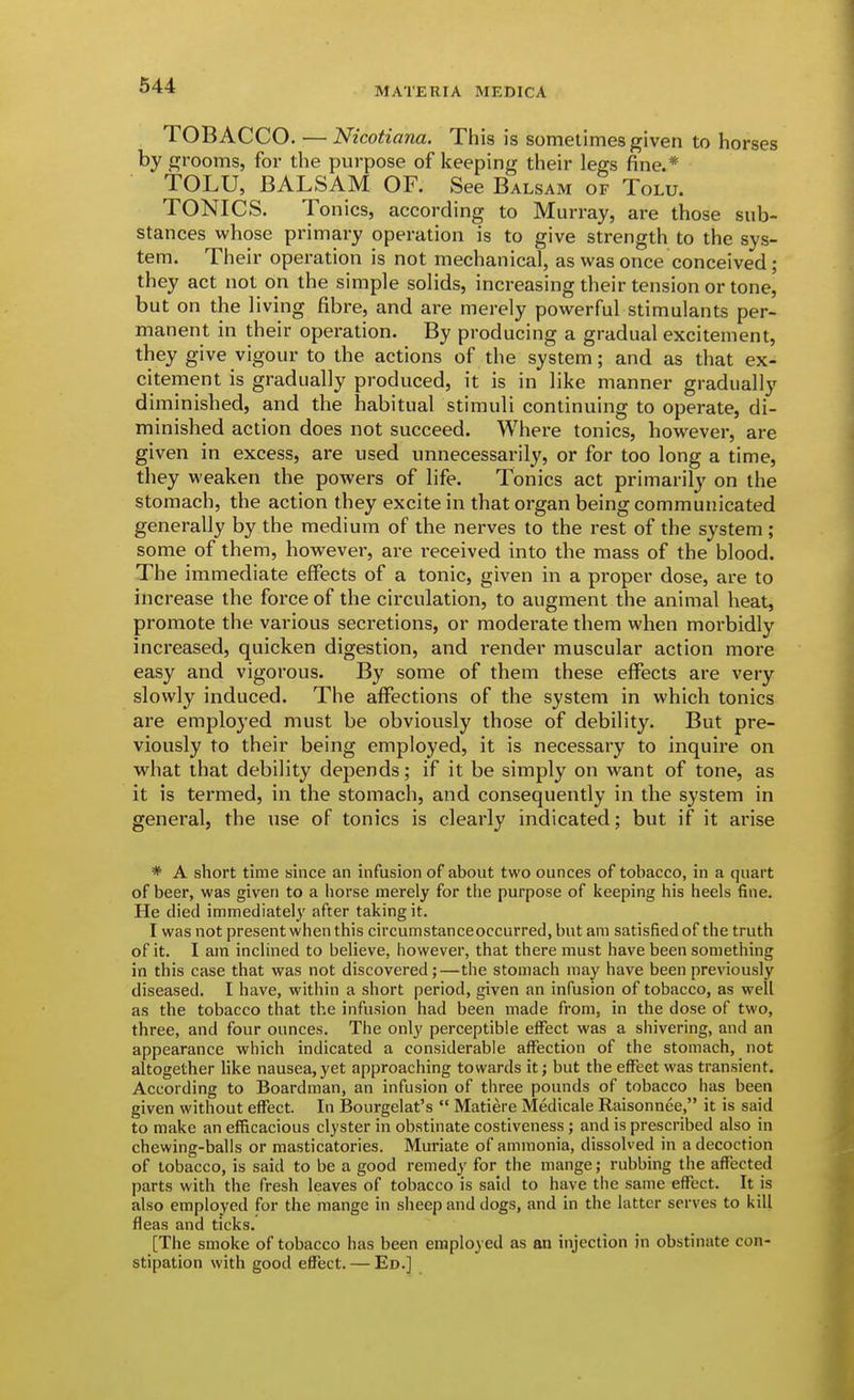 MATERIA MEDICA TOBACCO. — Nicotiana. This is sometimes given to horses by grooms, for the purpose of keeping their legs fine.* TOLU, BALSAM OF. See Balsam of Tolu. TONICS. Tonics, according to Murray, are those sub- stances whose primary operation is to give strength to the sys- tem. Their operation is not mechanical, as was once conceived ; they act not on the simple solids, increasing their tension or tone, but on the living fibre, and are merely powerful stimulants per- manent in their operation. By producing a gradual excitement, they give vigour to the actions of the system; and as that ex- citement is gradually produced, it is in like manner gradually diminished, and the habitual stimuli continuing to operate, di- minished action does not succeed. Where tonics, however, are given in excess, are used unnecessarily, or for too long a time, they weaken the powers of life. Tonics act primarily on the stomach, the action they excite in that organ being communicated generally by the medium of the nerves to the rest of the system; some of them, however, are received into the mass of the blood. The immediate eflFects of a tonic, given in a proper dose, are to increase the force of the circulation, to augment the animal heat, promote the various secretions, or moderate them when morbidly increased, quicken digestion, and render muscular action more easy and vigorous. By some of them these effects are very slowly induced. The affections of the system in which tonics are employed must be obviously those of debility. But pre- viously to their being employed, it is necessary to inquire on what that debility depends; if it be simply on want of tone, as it is termed, in the stomach, and consequently in the system in general, the use of tonics is clearly indicated; but if it arise * A short time since an infusion of about two ounces of tobacco, in a quart of beer, was given to a horse merely for the purpose of keeping his heels fine. He died immediately after taking it. I was not present when this circumstanceoccurred, but am satisfied of the truth of it. I am inclined to believe, however, that there must have been something in this case that was not discovered;—the stomach may have been previously diseased. I have, within a short period, given an infusion of tobacco, as well as the tobacco that the infusion had been made from, in the dose of two, three, and four ounces. The only perceptible effect was a shivering, and an appearance which indicated a considerable affection of the stomach, not altogether hke nausea, yet approaching towards it; but the effect was transient. According to Boardman, an infusion of three pounds of tobacco has been given without effect. In Bourgelat's  Matiere Medicale Raisonnee, it is said to make an efficacious clyster in obstinate costiveness; and is prescribed also in chewing-balls or masticatories. Muriate of ammonia, dissolved in a decoction of tobacco, is said to be a good remedy for the mange; rubbing the affected parts with the fresh leaves of tobacco is said to have the same effect. It is also employed for the mange in sheep and dogs, and in the latter serves to kill fleas and ticks. [The smoke of tobacco has been employed as an injection in obstinate con- stipation with good eflfect. — Ed.]
