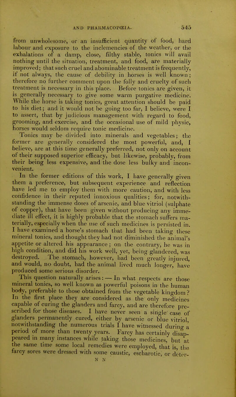 From unwholesome, or an insufficient quantity of food, hard labour and exposure to the inclemencies of the weather, or the exhalations of a damp, close, filthy stable, tonics will avail nothing until the situation, treatment, and food, are materially improved; that such cruel and abominable treatment is frequently, if not always, the cause of debility in horses is well known; therefore no further comment upon the folly and cruelty of such treatment is necessary in this place. Before tonics are given, it is generally necessai'y to give some warm purgative medicine. While the horse is taking tonics, great attention should be paid to his diet; and it would not be going too far, I believe, were I to assert, that by judicious management with regard to food, grooming, and exercise, and the occasional use of mild physic, horses would seldom require tonic medicine. Tonics may be divided into minerals and vegetables; tlic former are generally considered the most powerful, and, I believe, are at this time generally preferred, not only on account of their supposed superior efficacy, but likewise, probably, from their being less expensive, and the dose less bulky and incon- venient. In the former editions of this work, I have generally given them a preference, but subsequent experience and reflection have led me to employ them with more caution, and with less confidence in their reputed innoxious qualities; for, notwith- standing the immense doses of arsenic, and blue vitriol (sulphate of copper), that have been given without producing any imme- diate ill effect, it is highly probable that the stomach suffers ma- terially, especially when the use of such medicines is persisted in. I have examined a horse's stomach that had been taking these mineral tonics, and thought they had not diminished the animal's appetite or altered his appearance; on the contrary, he was in high condition, and did his work well, yet, being glandered, was destroyed. The stomach, however, had been greatly injured, and would, no doubt, had the animal lived much longer, have produced some serious disorder. This question naturally arises: — In what respects are those mineral tonics, so well known as powerful poisons in the human body, preferable to those obtained from the vegetable kingdom? In the first place they are considered as the only medicines capable of curing the glanders and farcy, and are therefore pre- scribed for those diseases. I have never seen a sino-le case of glanders permanently cured, either by arsenic or blue vitriol, notwithstanding the numerous trials I have witnessed durintj- a period of more than twenty years. Farcy has certainly disap- peared m many instances while taking those medicines, but at the same time some local remedies were employed, that is the farcy sores were dressed with some caustic, escharotic, or deter- N N