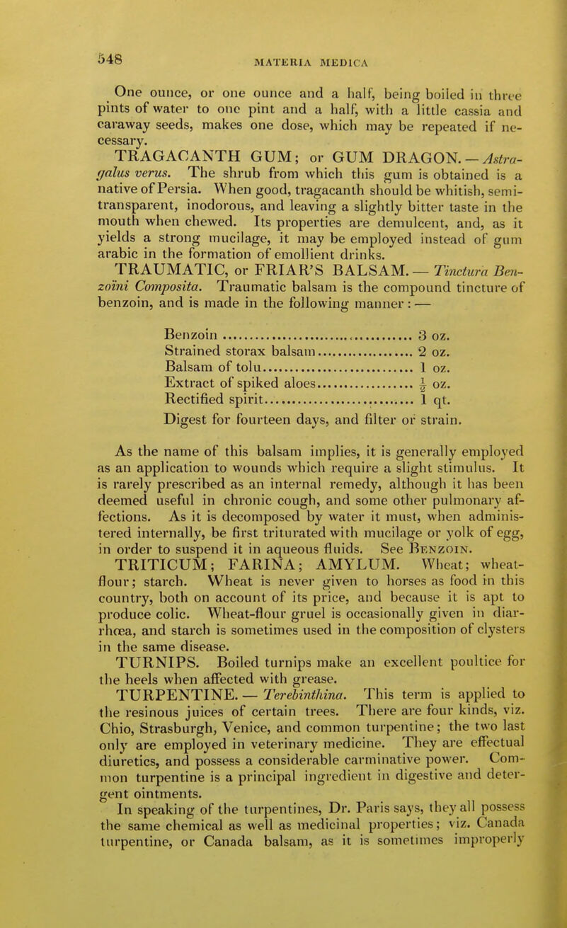 i348 One ounce, or one ounce and a Imlf, being boiled in three pints of water to one pint and a half, with a little cassia and caraway seeds, makes one dose, which may be repeated if ne- cessary, TRAGACANTH GUM; or GUM DRAGON.-^s^ro- galus verus. The shrub from which this gum is obtained is a native of Persia. When good, tragacanth should be whitish, semi- transparent, inodorous, and leaving a slightly bitter taste in the mouth when chewed. Its properties are demulcent, and, as it yields a strong mucilage, it may be employed instead of gum arable in the formation of emollient drinks. TRAUMATIC, or FRIAR'S BALSAM. — TmcifKra Ben- zo'ini Composita. Traumatic balsam is the compound tincture of benzoin, and is made in the following manner: — Benzoin 3 oz. Strained storax balsam 2 oz. Balsam of tolu 1 oz. Extract of spiked aloes i oz. Rectified spirit 1 qt. Digest for fourteen days, and filter or strain. As the name of this balsam implies, it is generally employed as an application to wounds which require a slight stimulus. It is rarely prescribed as an internal remedy, although it has been deemed useful in chronic cough, and some other pulmonary af- fections. As it is decomposed by water it must, when adminis- tered internally, be first triturated with mucilage or yolk of egg, in order to suspend it in aqueous fluids. See Bknzoin. TRITICUM; FARINA; AMYLUM. Wheat; wheat- flour; starch. Wheat is never given to horses as food in this country, both on account of its price, and because it is apt to produce colic. Wheat-flour gruel is occasionally given in diar- rhcea, and starch is sometimes used in the composition of clysters in the same disease. TURNIPS. Boiled turnips make an excellent poultice for the heels when affected with grease. TURPENTINE. — Terehinthina. This term is applied to the resinous juices of certain trees. There are four kinds, viz. Chio, Strasburgh, Venice, and common turpentine; the two last only are employed in veterinary medicine. They are effectual diuretics, and possess a considerable carminative power. Com- mon turpentine is a principal ingredient in digestive and deter- gent ointments. In speaking of the turpentines, Dr. Paris says, they all possess the same chemical as well as medicinal properties; viz. Canada turpentine, or Canada balsam, as it is sometuncs improperly