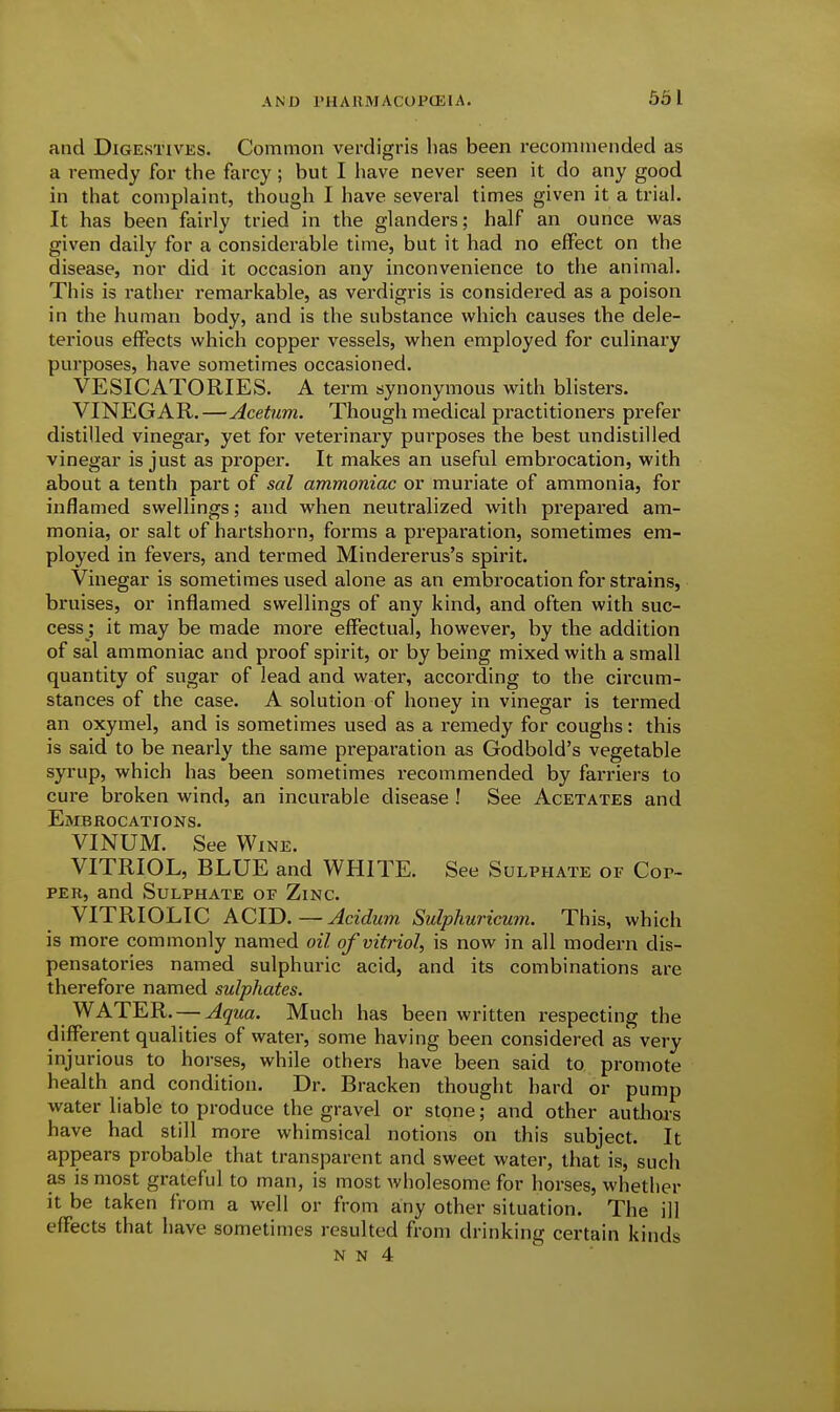 531 and Digestives. Common verdigris has been recommended as a remedy for the farcy; but I have never seen it do any good in that complaint, though I have several times given it a trial. It has been fairly tried in the glanders; half an ounce was given daily for a considerable time, but it had no effect on the disease, nor did it occasion any inconvenience to the animal. This is rather remarkable, as verdigris is considered as a poison in the human body, and is the substance which causes the dele- terious effects which copper vessels, when employed for culinary purposes, have sometimes occasioned. VESICATORIES. A term synonymous with blisters. VINEGAR.—Acetum. Though medical practitioners prefer distilled vinegar, yet for veterinary purposes the best undistilled vinegar is just as proper. It makes an useful embrocation, with about a tenth part of sal ammoniac or muriate of ammonia, for inflamed swellings; and when neutralized with prepared am- monia, or salt of hartshorn, forms a preparation, sometimes em- ployed in fevers, and termed Mindererus's spirit. Vinegar is sometimes used alone as an embrocation for strains, bruises, or inflamed swellings of any kind, and often with suc- cess; it may be made more effectual, however, by the addition of sal ammoniac and proof spirit, or by being mixed with a small quantity of sugar of lead and water, according to the circum- stances of the case. A solution of honey in vinegar is termed an oxymel, and is sometimes used as a remedy for coughs: this is said to be nearly the same preparation as Godbold's vegetable syrup, which has been sometimes recommended by farriers to cure broken wind, an incurable disease ! See Acetates and Embrocations. VINUM. See Wine. VITRIOL, BLUE and WHITE. See Sulphate of Cop- per, and Sulphate of Zinc. VITRIOLIC ACID.—Acidum Sulphuricum. This, which is more commonly named oil of vitriol, is now in all modern dis- pensatories named sulphuric acid, and its combinations are therefore named sulphates. WATER. — Aqua. Much has been written respecting the different qualities of water, some having been considered as very injurious to horses, while others have been said to promote health and condition. Dr. Bracken thought hard or pump water liable to produce the gravel or stpne; and other authoa's have had still more whimsical notions on this subject. It appears probable that transparent and sweet water, that is, such as is most gra,teful to man, is most Avholesome for horses, whether it be taken from a well or from any other situation. The ill effects that have sometimes resulted from drinking certain kinds