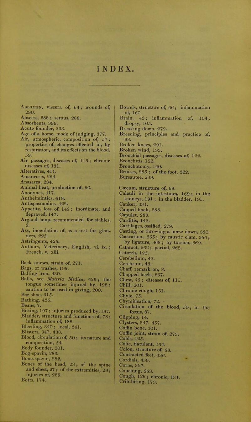 INDEX. Abdomen, viscera of, 64; -wounds of, 290. Abscess, 288 ; serous, 288. Absorbents, 399. Acute founder, 333. Age of a horse, mode of judging, 377. Air, atmospheric, composition of, 57; properties of, changes effected in, by respiration, and its effects on the blood, 59. Air passages, diseases of, 115; chronic diseases of, 131. Alteratives, 411. Amaurosis, 264. Anasarca, 234. Animal heat, production of, 60. Anodynes, 417. Anthelmintics, 418. Antispasmodics, 422. Appetite, loss of, 145 ; inordinate, and depraved, 147. Argand lamp, recommended for stables, 5. Ass, inoculation of, as a test for glan- ders, 225. Astringents, 426. Authors, Veterinary, English, vi. ix. ; French, v. xiii. Back sinews, strain of, 271. Bags, or washes, 196. Balling iron, 430. Balls, see Materia Medica, 429 ; the tongue sometimes injured by, 198 ; caution to be used in giving, 200. Bar shoe, 315. Bathing, 436. Beans, 7. Bitting, 197 ; injuries produced by, 197. Bladder, structure and functions of, 78 ; inflammation of, 188. Bleeding, 340; local, 341. Blisters, 347. 438. Blood, circulation of, 50 ; its nature and composition, 54. Body founder, 201. Bog-spavin, 283. Bone-spavin, 282. Bones of the head, 23; of the spine and chest, 27 ; of the extremities, 29; injuries of, 289. Botts, 174. Bowels, structure of, 66; inflammation of, 160. Brain, 43; inflammation of, 104; dropsy, 105. Breaking down, 272. Breeding, principles and practice of, 88. Broken knees, 291. Broken wind, 133. Bronchial passages, diseases of, 122. Bronchitis, 122. Bronchotomy, 140. Bruises, 285 ; of the foot, 322. Bursautee, 239. Cfficum, structure of, 68. Calculi in the intestines, 169; in the kidneys, 191 ; in the bladder, 191. Canker, 331. Capped hock, 288. Capulet, 288. Carditis, 143. Cartilages, ossified, 279. Casting, or throwing a horse down, 350. Castration, 365 ; by caustic clam, 366; by ligature, 368 ; by torsion, 369. Cataract, 262 ; partial, 263. Catarrh, 125. Cerebellum, 43. Cerebrum, 43. Chaff, remark on, 8. Chapped heels, 237. Chest, 45 ; diseases of, 115. Chill, 201. Chronic cough, 131. Chyle, 75. Chymification, 72. - Circulation of the blood, 50; in the foetus, 87. Clipping, 14. Clysters, 347. 457. Coffin bone, 301. Coffin joint, strain of, 273. Colds, 125. Colic, flatulent, 164. Colon, structure of, 68. Contracted feet, 336. Cordials, 4.59. Corns, 327. Couching, 263. Cough, 126; chronic, 131. Crib-biting, 173.