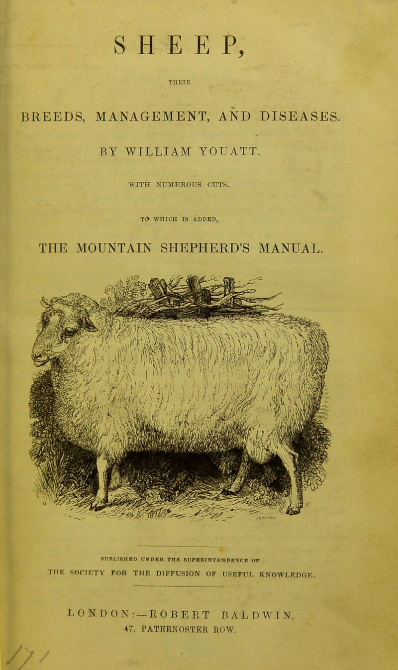 SHEEP, THEIR BREEDS, MANAGEMENT, AND DISEASES. BY WILLIAM YOUATT. WITH NUMEROUS CUTS. TO WHICH IS ADDED, THE MOUNTAIN SHEPHERD'S MANUAL. PUBLISH ED UNDSB THK SUPKHINTKNDENCE OF THE SOCIETY FOR THE DIFFUSION OF USEFUL KNOWLEDGE. LONDON: — ROBERT BALDWIN, 47, PATERNOSTER ROW.