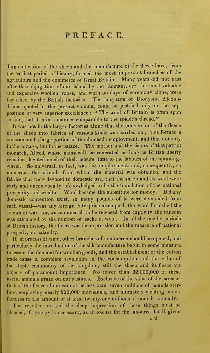 PREFACE. The cultivation of the sheep and the manufacture of the fleece have, from the earliest period of history, formed the most important branches of the agriculture and the commerce of Great Britain. Many years did not pass after the subjugation of our island by the Romans, ere the most valuable and expensive woollen robes, and worn on days of ceremony alone, were furnished by the British factories. The language of Dionysius Alexan- drinus, quoted in the present volume, could be justified only on the sup- position of very superior excellence :  The wool of Britain is often spun so fine, that it is in a manner comparable to the spider's thread. It was not in the larger factories alone that the conversion of the fleece of- the sheep into fabrics of various kinds was carried on; this formed a constant and a large portion of the domestic employment, and that not only in the cottage, but in the palace. The mother and the sisters of that patriot monarch, Alfred, whose name will be venerated as long as British liberty remains, devoted much of their leisure time to the labours of the spinning- wheel. So universal, in fact, was this employment, and, consequently, so numerous the animals from whom the material was obtained, and the fabrics that were devoted to domestic use, that the sheep and its wool were early and unequivocally acknowledged to be the foundation of the national prosperity and wealth. Wool became the substitute for money. Did any domestic contention exist, so many pounds of it were demanded from each vassal—was any foreign enterprise attempted, the wool furnished the sinews of war—or, was a monarch to be released from captivity, the ransom was calculated by the number of sacks of wool. In all the middle periods of British history, the fleece was the expression and the measure of national prosperity or calamity. If, in process of time, other branches of commerce should be opened, and particularly the introduction of the silk manufacture begin in some measure to lessen the demand for woollen goods, and the establishment of the cotton trade cause a complete revolution in the consumption and the value of the staple commodity of the kingdom, still the sheep and its fleece are objects of paramount importance. No fewer than 32,000,000 of these useful animals graze on our pastures. Exclusive of the value of the carcase, that of the fleece alone cannot be less than seven millions of pounds ster- ling, employing nearly 350,000 individuals, and ultimately yielding manu- factures to the amount of at least twenty-one millions of pounds annually. The recollection and the deep impression of these things must be pleaded, if apology is necessarv, as an excuse for the laboured detail, given a 2