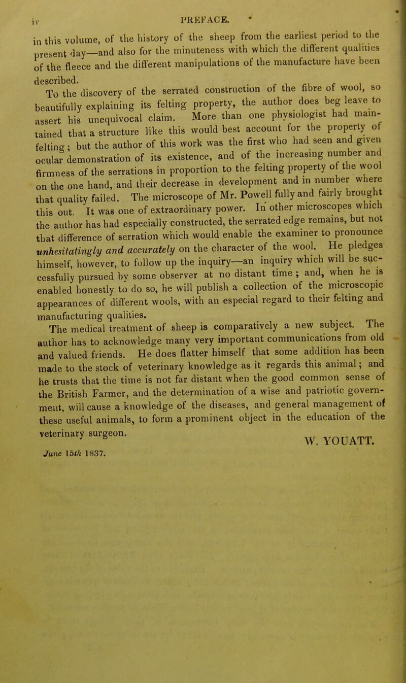 in this volume, of the history of the sheep from the earliest period to the present day—and also for the minuteness with which the different qualities of the fleece and the different manipulations of the manufacture have been described. . To the discovery of the serrated construction of the fibre of wool, so beautifully explaining its felting property, the author does beg leave to assert his unequivocal claim. More than one physiologist had ma.n- tained that a structure like this would best account for the property of felting • but the author of this work was the first who had seen and given ocular demonstration of its existence, and of the increasing number and firmness of the serrations in proportion to the felting property of the wool on the one hand, and their decrease in development and in number where that quality failed. The microscope of Mr. Powell fully and fairly brought this out It was one of extraordinary power. In other microscopes which the author has had especially constructed, the serrated edge remains, but not that difference of serration which would enable the examiner to pronounce unhesitatingly and accurately on the character of the wool. He pledges himself, however, to follow up the inquiry—an inquiry which will be suc- cessfully pursued by some observer at no distant time; and, when he is enabled honestly to do so, he will publish a collection of the microscopic appearances of different wools, with an especial regard to their felting and manufacturing qualities. The medical treatment of sheep is comparatively a new subject. The author has to acknowledge many very important communications from old and valued friends. He does flatter himself that some addition has been made to the stock of veterinary knowledge as it regards this animal; and he trusts that the time is not far distant when the good common sense of the British Farmer, and the determination of a wise and patriotic govern- ment, will cause a knowledge of the diseases, and general management of these useful animals, to form a prominent object in the education of the veterinary surgeon. w YOU ATT. June 15</i 1837.