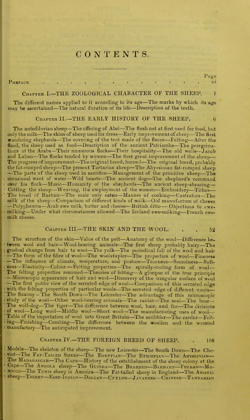 CONTENTS. Preface ............ iii Chapter I.—THK ZOOLOGICAL CHARACTER OF THE SHEER 1 The different names applied to it according to its age—The marks by which its age may be ascertained—The natural duration of its life—Description of the teeth. Chapter II.—THE EARLY HISTORY OF THE SHEEP. 6 The antediluvian sheep—The offering of Abel—The flesh not at first used for food, but only the milk—The skins of sheep used for dress—Early improvement of sheep—The first wandering shepherds—The covering of the tent made of the fleece—Felting—After the flood, the sheep used as food—Description of the ancient Patriarchs—The peregrina- tions of the Arabs—Their numerous flocks—Their hospitality—The old wells—Jacob and Laban—The flocks tended by women—The first great improvement of the sheep— The progress of improvement—The original breed, horned—The original breed, probably the fat-rumped sheep—The present Tartarian sheep—The Abyssinian fat-rumped sheep —The parts of the sheep used in sacrifice—Management of the primitive sheep—The occasional want of water—AVild beasts—The ancient dog—The shepherd's command < over his flock—Music—Humanity of the shepherds—The ancient sheep-shearing—■ Cotting the sheep—Weaving, the employment of the women—Embroidery—Tithes— The breed of Bashan—The male only eaten—Manner of cooking—Castration—The milk of the sheep—Comparison of different kinds of milk—Old manufacture of cheese —Polyphemus—Arab ewe milk, butter and cheese—British ditto — Objections to ewe- milking—Under what circumstances allowed—The Iceland ewe-milking—French ewe- milk cheese. Chapter III.—THE SKIN AND THE WOOL. . . 52 The structure of the skin—Value of the pelt—Anatomy of the wool—Difference be- ' tween wool and hair—Wool-bearing animals—The first sheep probably hairy—The ; gradual change from hair to wool—The yolk—The periodical fall of the wool and hair —The form of the fibre of wool—The woolstapler—The properties of wool—Fineness ■ —The influence of climate, temperature, and pasture—Trueness—Soundness—Soft- ness—Elasticity—Colour—Felting properties—The spirally-curling form of wool— ' The felting properties resumed—Theories of felting—A glimpse of the true principle • —Microscopic appearance of hair and wool—Discovery of the irregular surface of woul • —The first public view of the serrated edge of wool—Comparison of this serrated edge ' with the felting properties of particular wools—The serrated edge uf different wools— The Saxony — The South Down—The Leicester—The advantage of this microscopic i study of the wool—Other wool-bearing animals—The rabbit—The seal—The bear— The wolf-dog—The tiger—The difference between wool, hair, and fur—The divisions of wool—Long wool—Middle wool—Short wool—The manufacturing uses of wool— Table of the importation of wool into Great Britain—The scribbler—The carder—Felt- i ing—Finishing—Combing—The difference between the woollen and the worsted manufactory—The anticipated improvement. Chapter IV.—THE FOREIGN BREED OF SHEEP. . 108 Models—The skeleton of the sheep—The new Leicester—The South Down—The Che- t viot—The Fat-Taii,ed Shebv—The Egyptian—The Ethiopian—The Abyssinian— The Madagascar—The Cape—History of the establishment of the sheep colony at the i Cape—The Angola sheep—The Guinea—The Bearded—Bahbary—Fbzzan—Mo- i rocco—The Tunis sheep in America—The Fat-tailed sheep in England—The Asiatic I sheep—Thibet—East-Indian—Deccan—Ceyi.on—Javanese—Chinese—Tartarian