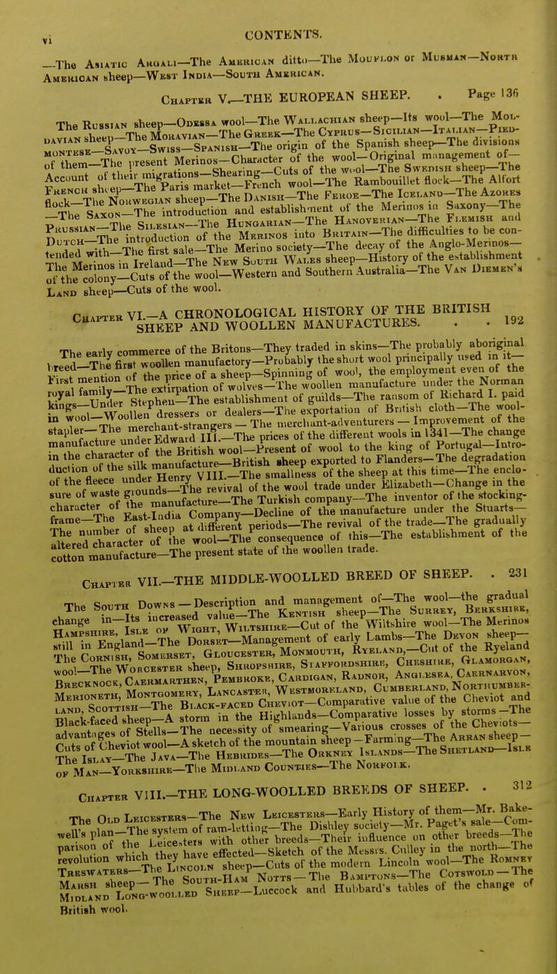 -The Asiatic Akoali-TIw American ditto—Tlve Mouflon or Musman-North American sheep—Wbst India—South American. Chapter V^-THE EUROPEAN SHEEP. . Page 136 The Russian sheep-ODESSA wool-The. Wallachian sheep-Its wool-The Mol- lhe Russian' Th Greek—-The Cyprus— Sicilian—Italian—Pied- r *w The i-resent Merinos-Character of the wool-Original management of- French sheep—The Fans '«arKet rrenc= Feroe—The IcEi.ANo-The Azores -The Saxon i ne Hunqarian—The Hanoverian—The Flemish and Th?vnSduction of the Merinos into BRiTAiN-The difficulties to be con- 5^STt^^S^S Suthei^Australia^The Van Diembn's Land sheep—Cuts of the wool. Cutter VI.-A CHRONOLOGICAL HISTORY OF THE BRITISH Chaiter vi.HBBp wqollen MANUFACTURES. . . 192 The early commerce of the Britons-They trailed in skins-The probably aboriginal . T™ ThJfirsT woollen manufactory-Probably the short wool principally used m it- ^^rion o Z pricTof a sheeJ-Spinning of wool, the employment even of the ^Sv-The eXation of wolves-The woollen manufacture under the Norman l°yi UnueTStephen-The establishment of guilds-The ransom of Richard I. paid kings-Under htepneu dealerg_The exportation of Bntish cloth-The wool- ,n ^-^^^^Jgm-TY* merchant-adventurers- Improvement of the stapler-The mercha^ stronger^ ^ .q ,341_The change manufacture under^g*™- ^^ifi of wool to the king of Portugal-Intro- a, the charact« £ *^ »»*S^Uish .heep exported to Flanders-The degradation ^TV I undir Henry VinT-The smallness of the sheep at this time-The enclo- ot ^e fleece under Henry11^ ^ Klizabeth_C;hange „ the sure of waste g'oun^n Ja^LThe Turki8h company-The inventor of the Rtoctang- cotton manufacture-The present state of the woollen trade. Chapter VIL-THE MIDDLE-WOOLLED BREED OF SHEEP. . 231 c ^ Downs —Description and management of—The wool—the gradual The South Downs —uescr prion » Sheep-The Surrey, Berkshire, change in-Its ^^^^J^^^Wteh™ wool-The Merinos ^r^^^^^^^ ^ ^ Lambs-The Devon sheep- Se SJSi^^^L™ GLoucESTERf Monmouth, Ryeland, Cut of the Ryeland The Is. AY-The Java—The Hebrides The Orkney Islands The Sheiland Islb ok Man Yorkshire—The Midland CouNT4ES-The Norfolk. Chapter V1II.-THE LONG-WOOLLED BREEDS OF SHEEP. . an. Cix r> T vicesters The New Leicesters—Early History of them—Mr. Bake- The Old L.EICL8TERS xne «* nuhw s,,, ietv—Mr. Paget's sale—C om- ,r , i ,„ The svs em of ram-letting—lne iJisniey society 1 « Well8plan- he sys i b breeds-Their influence on other breeds-Tie panson of th« Le'^e™ effecte(i_Sketch of the Mess.s. Cnlley in the north-rhe revolution which ^ Lincoln wool-The Romnkv Treswaters-T^ L<nco. n sne p Bamptons-TIic CoTSWOLn-The ivJrA^D^N^otLS^SHE^P-Luccock and Hubbard's tables of the change of British wool-