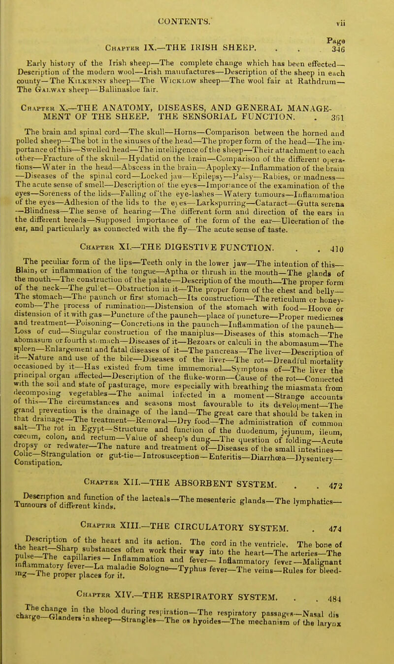 Page Chapter IX.—THE IRISH SHEEP. . . 3*6 Early history of the Irish sheep—The complete change which has been effected Description of the modern wool—Irish manufactures—Description of the sheep in each county—The Kilkenny sheep—The Wicki.ow sheep—The wool fair at Rathdrum— The Gai.wax sheep—Ballinasloe fair. Chapter X.—THE ANATOMY, DISEASES, AND GENERAL MANAGE- MENT OF THE SHEEP. THE SENSORIAL FUNCTION. . 3fil The brain and spinal cord—The skull—Horns—Comparison between the horned and polled sheep—The bot in the sinuses of the head—The proper form of the head—The im- portance of this—Swelled head—The intelligence of the sheep—Their attachment to each other—Fracture of the skuil—Hydatid on the brain—Comparison of the different opera- tions—Water in the head—Abscess in the brain—Apoplexy—Inflammation of the brain —Diseases of the spinal cord—Locked jaw—Epilepsy—Palsy—Rabies, or madness— The acute sense of smell—Description of the eyes—Importance of the examination of the eyes—Soreness of the lids—Falling of'the eye-lashes—Watery tumours—Inflammation of the eyes—Adhesion of the lids to the eyes—Larkspurring—Cataract—Gutta serena —Blindness—The sense of hearing—The different form and direction of the ears in the different breeds—Supposed importance of the form of the ear—Ulceration of the ear, and particularly as connected with the fly—The acute sense of taste. Chapter XL—THE DIGESTIVE FUNCTION. . . 4lo The peculiar form of the lips—Teeth only in the lower jaw—The intention of this Blain, or inflammation of the tongue—Aptha or thrush in the mouth—The glands of the mouth—The construction of the palate—Description of the mouth The proper form of the neck—The gullet—Obstruction in it—The proper form of the chest and belly— The stomach—The paunch or first stomach—Its construction—The reticulum or honey- comb—The process of rumination—Distension of the stomach with food—Hoove or distension of it with gas—Puncture of the paunch—place of puncture—Proper medicines and treatment—Poisoning—Concretions in the paunch—Inflammation of the paunch- Loss 0/ cud—Singular construction of the maniplus—Diseases of this stomach—The abomasum or fourth stomach—Diseases of it—Bezoars or calculi in the abomasum—The spleen—Enlargement and fatal diseases of it—The pancreas—The liver—Description of it—Nature and use of the bile—Diseases of the liver—The rot— Dreadful mortality occasioned by it—Has existed from time immemorial—Svmptons of—The liver the principal organ affected—Description of the fluke-worm—Cause of the rot—Connected with the sod and state of pasturage, more especially with breathing the miasmata from decomposing vegetables—The animal infected in a moment—Strange accounts ot thi»— The circumstances and seasons most favourable to its development—The grand prevention is the drainage of the land—The great care that should be taken in that drainage-The treatment-Removal-Dry food—The administration of common salt—The rot in Egypt-Structure and function of the duodenum, jejunum, ileum, ccecum, colon, and rectum-Value of sheep's dung—The question of'folding—Acute dropsy or redwater-The nature and treatment of—Diseases of the small intestines— Cons%ationgU tl0n  euttie_IntrosuscePtion— Enteritis—Diarrhoea—Dysentery— Chapter XII.—THE ABSORBENT SYSTEM. . . 472 I^^mJ,^.*** -^mesenteric g.ands-The lymphatics- Chaptrr XIII.—THE CIRCULATORY SYSTEM. . 474 theDhearr|Pt%a™ .thlf»heart *f fT'- The ^ in the ventricle. The bone of pulse-Tie ca^l. r nTfl°ften ™kthj™Y »to the heart-The arteries-The S^tL Ty i1ft^l°a ttDd fever-Inflammatory fever-Malignant nflammatory fever-La malad,e Sologne-Typhus fever-The veins-Rules for bleed- lng—ltie proper places for it. Chapter XIV.—THE RESPIRATORY SYSTEM. . . 484 cWea°hruei1 lhe.b,ood ^ring respiration-The respiratory passage-Nasal di, charge-Glanders .nsheep-Strangles-The o. hyoides-The mechanism of the larynx