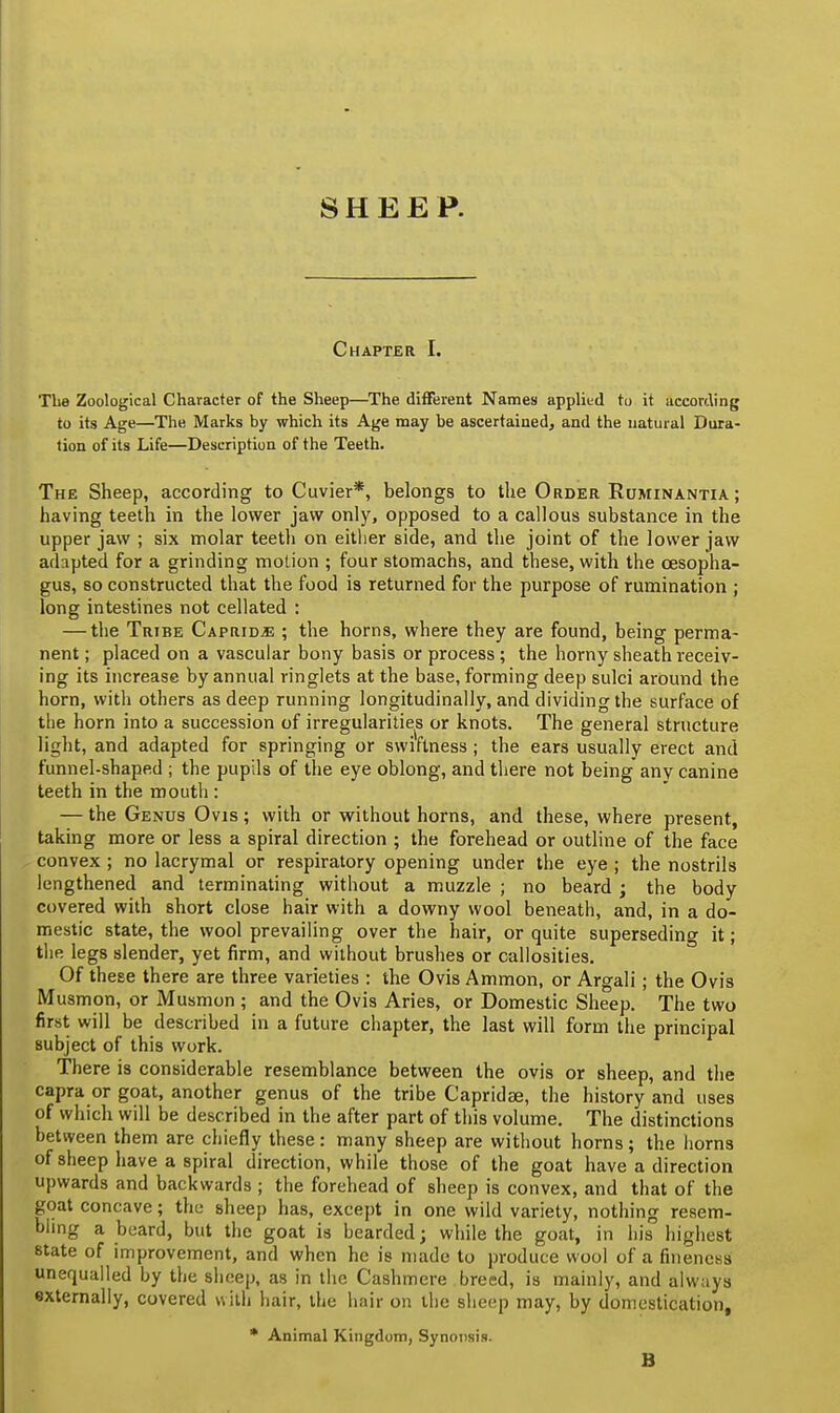 SHEEP. Chapter I. The Zoological Character of the Sheep—The different Names applied to it according to its Age—The Marks by which its Age may be ascertained, and the natural Dura- tion of its Life—Description of the Teeth. The Sheep, according to Cuvier*, belongs to the Order Ruminantia ; having teeth in the lower jaw only, opposed to a callous substance in the upper jaw ; six molar teeth on either side, and the joint of the lower jaw adapted for a grinding motion ; four stomachs, and these, with the oesopha- gus, so constructed that the food is returned for the purpose of rumination ; long intestines not cellated : — the Tribe Caprid^ ; the horns, where they are found, being perma- nent ; placed on a vascular bony basis or process ; the horny sheath receiv- ing its increase by annual ringlets at the base, forming deep sulci around the horn, with others as deep running longitudinally, and dividing the surface of the horn into a succession of irregularities or knots. The general structure light, and adapted for springing or swiftness ; the ears usually erect and funnel-shaped ; the pupils of the eye oblong, and there not being* any canine teeth in the mouth : — the Genus Ovis; with or without horns, and these, where present, taking more or less a spiral direction ; the forehead or outline of the face convex ; no lacrymal or respiratory opening under the eye ; the nostrils lengthened and terminating without a muzzle ; no beard ; the body covered with short close hair with a downy wool beneath, and, in a do- mestic state, the wool prevailing over the hair, or quite superseding it; the legs slender, yet firm, and without brushes or callosities. Of these there are three varieties : the Ovis Ammon, or Argali ; the Ovis Musmon, or Musmon ; and the Ovis Aries, or Domestic Sheep. The two first will be described in a future chapter, the last will form the principal subject of this work. There is considerable resemblance between the ovis or sheep, and the capra or goat, another genus of the tribe Capridse, the history and uses of which will be described in the after part of this volume. The distinctions between them are chiefly these: many sheep are without horns; the horns of sheep have a spiral direction, while those of the goat have a direction upwards and backwards ; the forehead of sheep is convex, and that of the goat concave; the sheep has, except in one wild variety, nothing resem- bling a beard, but the goat is bearded; while the goat, in his highest state of improvement, and when he is made to produce wool of a fineness unequalled by the sheep, as in the Cashmere breed, is mainly, and always externally, covered with hair, the hair on the sheep may, by domestication, * Animal Kingdom, Synonsis. B