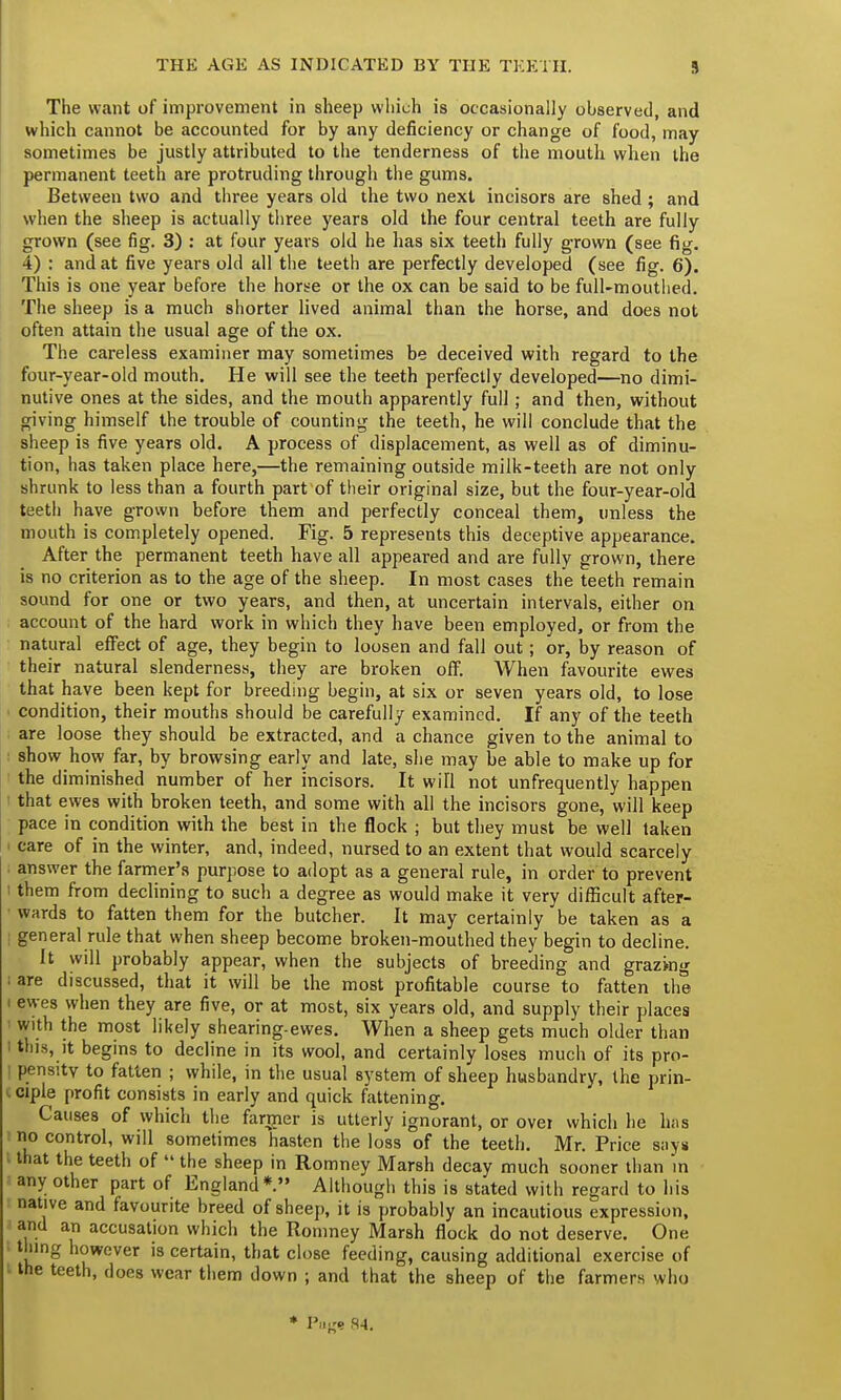 THE AGE AS INDICATED BY THE TEETH. 9 The want of improvement in sheep which is occasionally observed, and which cannot be accounted for by any deficiency or change of food, may sometimes be justly attributed to the tenderness of the mouth when the permanent teeth are protruding through the gums. Between two and three years old the two next incisors are shed ; and when the sheep is actually three years old the four central teeth are fully grown (see fig. 3) : at four years old he has six teeth fully grown (see fig. 4) : and at five years old all the teeth are perfectly developed (see fig. 6). This is one year before the horse or the ox can be said to be full-mouthed. The sheep is a much shorter lived animal than the horse, and does not often attain the usual age of the ox. The careless examiner may sometimes be deceived with regard to the four-year-old mouth. He will see the teeth perfectly developed—no dimi- nutive ones at the sides, and the mouth apparently full; and then, without giving himself the trouble of counting the teeth, he will conclude that the sheep is five years old. A process of displacement, as well as of diminu- tion, has taken place here,—the remaining outside milk-teeth are not only shrunk to less than a fourth part of their original size, but the four-year-old teeth have grown before them and perfectly conceal them, unless the mouth is completely opened. Fig. 5 represents this deceptive appearance. After the permanent teeth have all appeared and are fully grown, there is no criterion as to the age of the sheep. In most cases the teeth remain sound for one or two years, and then, at uncertain intervals, either on account of the hard work in which they have been employed, or from the natural effect of age, they begin to loosen and fall out; or, by reason of their natural slenderness, they are broken off. When favourite ewes that have been kept for breeding begin, at six or seven years old, to lose • condition, their mouths should be carefully examined. If any of the teeth are loose they should be extracted, and a chance given to the animal to show how far, by browsing early and late, she may be able to make up for the diminished number of her incisors. It will not unfrequently happen that ewes with broken teeth, and some with all the incisors gone, will keep pace in condition with the best in the flock ; but they must be well taken care of in the winter, and, indeed, nursed to an extent that would scarcely answer the farmer's purpose to adopt as a general rule, in order to prevent I them from declining to such a degree as would make it very difficult after- wards to fatten them for the butcher. It may certainly be taken as a I general rule that when sheep become broken-mouthed they begin to decline. It will probably appear, when the subjects of breeding and grazing i are discussed, that it will be the most profitable course to fatten the ewes when they are five, or at most, six years old, and supply their places with the most likely shearing-ewes. When a sheep gets much older than I this, it begins to decline in its wool, and certainly loses much of its pro- : pensttv to fatten ; while, in the usual system of sheep husbandry, the prin- ciple profit consists in early and quick fattening. Causes of which the fanner is utterly ignorant, or ovei which he bits no control, will sometimes hasten the loss of the teeth. Mr. Price snys that the teeth of  the sheep in Romney Marsh decay much sooner than in any other part of England*. Although this is stated with regard to his native and favourite breed of sheep, it is probably an incautious expression, and an accusation which the Romney Marsh flock do not deserve. One thing however is certain, that close feeding, causing additional exercise of • the teeth, does wear them down ; and that the sheep of the farmers who * Page K-4.
