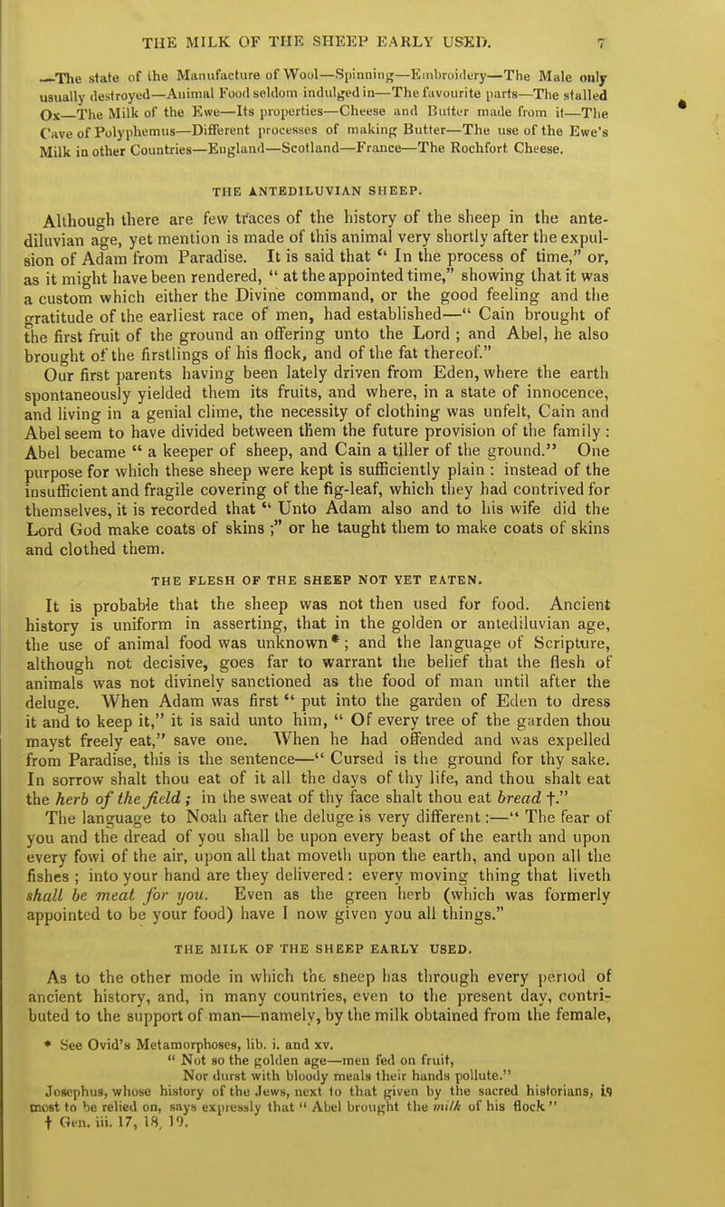 —The state of the Manufacture of Wool—Spinning—Embroidery—The Male only usually destroyed—Animal Food seldom indulged in—The favourite parts—The stalled qx The Milk of the Ewe—Its properties—Cheese and Butter made from it—The Cave of Polyphemus—Different processes of making Butter—The use of the Ewe's Milk in other Countries—Eugland—Scotland—France—The Rochfort Cheese. THE ANTEDILUVIAN SHEEP. Although there are few traces of the history of the sheep in the ante- diluvian age, yet mention is made of this animal very shortly after the expul- sion of Adam from Paradise. It is said that <l In the process of time, or, as it might have been rendered,  at the appointed time, showing that it was a custom which either the Divine command, or the good feeling and the gratitude of the earliest race of men, had established— Cain brought of the first fruit of the ground an offering unto the Lord ; and Abel, he also brought of the firstlings of his flock, and of the fat thereof. Our first parents having been lately driven from Eden, where the earth spontaneously yielded them its fruits, and where, in a state of innocence, and living in a genial clime, the necessity of clothing was unfelt, Cain and Abel seem to have divided between them the future provision of the family: Abel became  a keeper of sheep, and Cain a tiller of the ground. One purpose for which these sheep were kept is sufficiently plain : instead of the insufficient and fragile covering of the fig-leaf, which they had contrived for themselves, it is recorded that  Unto Adam also and to his wife did the Lord God make coats of skins ; or he taught them to make coats of skins and clothed them. THE FLESH OF THE SHEEP NOT YET EATEN. It is probable that the sheep was not then used for food. Ancient history is uniform in asserting, that in the golden or antediluvian age, the use of animal food was unknown*; and the language of Scripture, although not decisive, goes far to warrant the belief that the flesh of animals was not divinely sanctioned as the food of man until after the deluge. When Adam was first  put into the garden of Eden to dress it and to keep it, it is said unto him,  Of every tree of the garden thou mayst freely eat, save one. When he had offended and was expelled from Paradise, this is the sentence— Cursed is the ground for thy sake. In sorrow shalt thou eat of it all the days of thy life, and thou shalt eat the herb of the field ; in the sweat of thy face shalt thou eat bread t- The language to Noah after the deluge is very different:— The fear of you and the dread of you shall be upon every beast of the earth and upon every fowi of the air, upon all that moveth upon the earth, and upon all the fishes ; into your hand are they delivered : every moving thing that liveth shall be meat for you. Even as the green herb (which was formerly appointed to be your food) have I now given you all things. THE MILK OF THE SHEEP EARLY USED. As to the other mode in which the sneep has through every period of ancient history, and, in many countries, even to the present day, contri- buted to the support of man—namely, by the milk obtained from the female, * See Ovid's Metamorphoses, lib. i. and xv.  Not so the golden age—men fed on fruit, Nor durst with bloody meals their hands pollute. Josephus, whose history of the Jews, next to that given by the sacred historians, i.1 most to be relied on, says expressly that  Abel brought the milk of his flock t Gen. iii. 17, 18, 19.