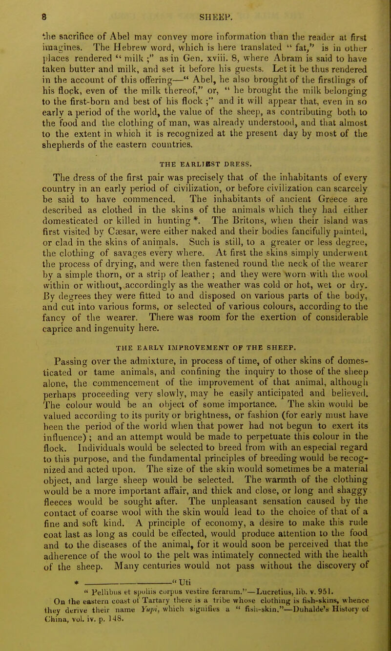 the sacrifice of Abel may convey more information than the reader at first imagines. The Hebrew word, which is here translated  fat, is in other places rendered  milk ; as in Gen. xviii. 8, where Abram is said to have taken butter and milk, and set it before his guests. Let it be thus rendered in the account of this offering— Abel, he also brought of the firstlings of his flock, even of the milk thereof, or,  he brought the milk belonging to the first-born and best of his flock ; and it will appear that, even in so early a period of the world, the value of the sheep, as contributing both to the food and the clothing of man, was already understood, and that almost to the extent in which it is recognized at the present day by most of the shepherds of the eastern countries. THE EARLIEST DRESS. The dress of the first pair was precisely that of the inhabitants of every country in an early period of civilization, or before civilization can scarcely be said to have commenced. The inhabitants of ancient Greece are described as clothed in the skins of the animals which they had either domesticated or killed in hunting *. The Britons, when their island was first visited by Caesar, were either naked and their bodies fancifully painted, or clad in the skins of animals. Such is still, to a greater or less degree, the clothing of savages every where. At first the skins simply underwent the process of drying, and were then fastened round the neck of the wearer by a simple thorn, or a strip of leather ; and they were worn with the wool within or without, accordingly as the weather was cold or hot, wet or dry. By degrees they were fitted to and disposed on various parts of the body, and cut into various forms, or selected of various colours, according to the fancy of the wearer. There was room for the exertion of considerable caprice and ingenuity here. THE EARLY IMPROVEMENT OF THE SHEEP. Passing over the admixture, in process of time, of other skins of domes- ticated or tame animals, and confining the inquiry to those of the sheep alone, the commencement of the improvement of that animal, although perhaps proceeding very slowly, may be easily anticipated and believed. The colour would be an object of some importance. The skin would be valued according to its purity or brightness, or fashion (for early must have been the period of the world when that power had not begun to exert its influence) ; and an attempt would be made to perpetuate this colour in the flock. Individuals would be selected to breed from with an especial regard to this purpose, and the fundamental principles of breeding would be recog- nized and acted upon. The size of the skin would sometimes be a material object, and large sheep would be selected. The warmth of the clothing would be a more important affair, and thick and close, or long and shaggy fleeces would be sought after. The unpleasant sensation caused by the contact of coarse wool with the skin would lead to the choice of that of a fine and soft kind. A principle of economy, a desire to make this rude coat last as long as could be effected, would produce attention to the food and to the diseases of the animal, for it would soon be perceived that the adherence of the wool to the pelt was intimately connected with the health of the sheep. Many centuries would not pass without the discovery of * Uti  Pellibus et spoliis corpus vestire ferarum.—Lucretius, lib. v. 951. On the eastern coast ol Tartaiy there is a tribe whose clothing is fish-skins, whence they derive their name Yupi, which signifies a  fish-skin.—Duhalde's History ot China, vol. iv. p. 148.