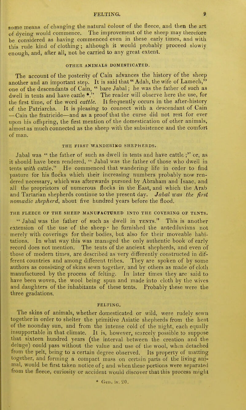 gome means of changing the natural colour of the fleece, and then the art of dyeing would commence. The improvement of the sheep may therefore be considered as having commenced even in these early times, and with this rude kind of clothing; although it would probably proceed slowly enough, and, after all, not be carried to any great extent. OTHER ANIMALS DOMESTICATED. The account of the posterity of Cain advances the history of the sheep another and an important step. It is said that Adah, the wife of Lamech, one of the descendants of Cain,  bare Jabal; he was the father of such as dwell in tents and have cattle *. The reader will observe here the use, for the first time, of the word cattle. It frequently occurs in the after-history of the Patriarchs. It is pleasing to connect with a descendant of Cain —Cain the fratricide—and as a proof that the curse did not rest for ever upon his offspring, the first mention of the domestication of other animals, almost as much connected as the sheep with the subsistence and the comfort of man. THE FIRST WANDERING SHEPHERDS. Jabal was  the father of such as dwell in tents and have cattle; or, as it should have been rendered,  Jabal was the father of those who dwell in tents with cattle. He commenced that wandering life in order to find pasture for his flocks which their increasing numbers probably now ren- dered necessary, which was afterwards pursued by Abraham and Isaac, and all the proprietors of numerous flocks in the East, and which the Arab and Tartarian shepherds continue to the present day. Jabal was the first nomadic shepherd, about five hundred years before the flood. THE FLEECE OF THE SHEEP MANUFACTURED INTO THE COVERING OF TENTS.  Jabal was the father of such as dwell in tents. This is another extension of the use of the sheep • he furnished the antediluvians not merely with coverings for their bodies, but also for their moveable habi- tations. In what way this was managed the only authentic book of early record does not mention. The tents of the ancient shepherds, and even of those of modern times, are described as very differently constructed in dif- ferent countries and among different tribes. They are spoken of by some authors as consisting of skins sewn together, and by others as made of cloth manufactured by the process of felting. In later times they are said to have been woven, the wool being spun and made into cloth by the wives and daughters of the inhabitants of these tents. Probably these were the three gradations. FELTING. The skins of animals, whether domesticated or wild, were rudely sewn together in order to shelter the primitive Asiatic shepherds from the heat of the noonday sun, and from the intense cold of the night, each equally insupportable in that climate. It is, however, scarcely possible to suppose that sixteen hundred years (the interval between the creation and the deluge) could pass without the value and use of the wool, when detached from the pelt, being to a certain degree observed. Its property of matting together, and forming a compact mass on certain parts of the living ani- mal, would be first taken notice of; and when these portions were separated from the fleece, curiosity or accident would discover that this process might * Gun. iv. 20.
