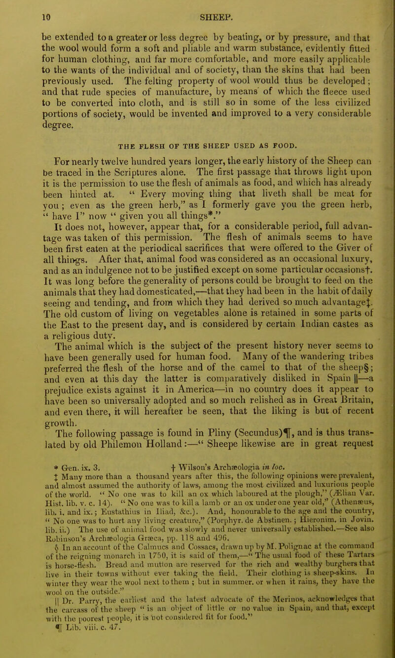 be extended to a greater or less degree by beating, or by pressure, and that the wool would form a soft and pliable and warm substance, evidently fitted for human clothing, and far more comfortable, and more easily applicable to the wants of the individual and of society, than the skins that had been previously used. The felting property of wool would thus be developed ; and that rude species of manufacture, by means of which the fleece used to be converted into cloth, and is still so in some of the less civilized portions of society, would be invented and improved to a very considerable degree. THE FLESH OP THE SHEEP USED AS FOOD. For nearly twelve hundred years longer, the early history of the Sheep can be traced in the Scriptures alone. The first passage that throws light upon it is the permission to use the flesh of animals as food, and which has already been hinted at.  Every moving thing that liveth shall be meat for you ; even as the green herb, as I formerly gave you the green herb,  have I now  given you all things*. It does not, however, appear that, for a considerable period, full advan- tage was taken of this permission. The flesh of animals seems to have been first eaten at the periodical sacrifices that were offered to the Giver of all things. After that, animal food was considered as an occasional luxury, and as an indulgence not to be justified except on some particular occasionst- It was long before the generality of persons could be brought to feed on the animals that they had domesticated,—that they had been in the habit of daily seeing and tending, and from which they had derived so much advantage J. The old custom of living on vegetables alone is retained in some parts of the East to the present day, and is considered by certain Indian castes as a religious duty. The animal which is the subject of the present history never seems to have been generally used for human food. Many of the wandering tribes preferred the flesh of the horse and of the camel to that of the sheep§; and even at this day the latter is comparatively disliked in Spain ||—a prejudice exists against it in America—in no country does it appear to have been so universally adopted and so much relished as in Great Britain, and even there, it will hereafter be seen, that the liking is but of recent growth. The following passage is found in Pliny (Secundus)^[, and is thus trans- lated by old Philemon Holland:— Sheepe likewise are in great request * Gen. ix. 3, f Wilson's Archaeologia in loo. X Many more than a thousand years after this, the following opinions were prevalent, and almost assumed the authority of laws, among the most civilized and luxurious people of the world.  No one was to kill an ox which laboured at the plough, (Jiliau Var. Hist. lib. v. c. 14).  No one was to kill a lamb or an ox under one year old, (Athenteus, lib. i. and ix.; Eustathius in Iliad, &c). And, honourable to the age and the country,  No one was to hurt any living creature, (Porphyr. de Abstinen.; Hieronim. in Jovin. lib. ii.) The use of animal food was slowly and never universally established.—See also Robinson's Archaeologia Graeca, pp. 118 and 496. 6 In an account of the Calmucs and Cossacs, drawnupbyM.Polignac at the command of the reigning monarch in 1750, it is said of them,— The usual food of these Tartars is horse-flesh. Bread and mutton are reserved for the rich and wealthy burghers that live in their towns without ever taking the field. Their clothing is sheep-skins. In winter they wear the wool next to them ; but in summer, or when it rains, they have the wool on the outside. || Dr. Parry, the earliest and the latest advocate of the Merinos, acknowledges that the carcass of the sheep  is an object of little or no value in Spain, and that, except with the poorest people, it is not considered fit for food. ^[ Lib. viii. c. 47.