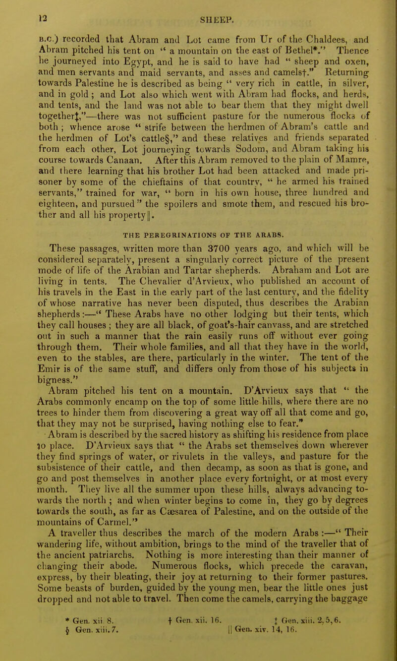 B.C.) recorded that Abram and Lot came from Ur of the Chaldees, and Abram pitched his tent on  a mountain on the east of Bethel*. Thence he journeyed into Egypt, and he is said to have had  sheep and oxen, and men servants and maid servants, and asses and camelst. Returning towards Palestine he is described as being  very rich in cattle, in silver, and in gold ; and Lot also which went with Abram had flocks, and herds, and tents, and the land was not able to bear them that they might dwell togetherj,—there was not sufficient pasture for the numerous flock3 of both ; whence arose  strife between the herdmen of Abram's cattle and the herdmen of Lot's cattle§, and these relatives and friends separated from each other, Lot journeying towards Sodom, and Abram taking his course towards Canaan. After this Abram removed to the plain of Mamre, and there learning that his brother Lot had been attacked and made pri- soner by some of the chieftains of that country,  he armed his trained servants, trained for war,  born in his own house, three hundred and eighteen, and pursued  the spoilers and smote them, and rescued his bro- ther and all his property ||. THE PEREGRINATIONS OF THE ARABS. These passages, written more than 3700 years ago, and which will be considered separately, present a singularly correct picture of the present mode of life of the Arabian and Tartar shepherds. Abraham and Lot are living in tents. The Chevalier d'Arvieux, who published an account of his travels in the East in the early part of the last century, and the fidelity of whose narrative has never been disputed, thus describes the Arabian shepherds:—u These Arabs have no other lodging but their tents, which they call houses ; they are all black, of goat's-hair canvass, and are stretched out in such a manner that the rain easily runs off without ever going through them. Their whole families, and all that they have in the world, even to the stables, are there, particularly in the winter. The tent of the Emir is of the same stuff, and differs only from those of his subjects in bigness. Abram pitched his tent on a mountain. D'Arvieux says that ,l the Arabs commonly encamp on the top of some little hills, where there are no trees to hinder them from discovering a great way off all that come and go, that they may not be surprised, having nothing else to fear. Abram is described by the sacred history as shifting his residence from place lo place. D'Arvieux says that  the Arabs set themselves down wherever they find springs of water, or rivulets in the valleys, and pasture for the subsistence of their cattle, and then decamp, as soon as that is gone, and go and post themselves in another place every fortnight, or at most every month. They live all the summer upon these hills, always advancing to- wards the north ; and when winter begins to come in, they go by degrees towards the south, as far as Caesarea of Palestine, and on the outside of the mountains of Carmel. A traveller thus describes the march of the modern Arabs :— Their wandering life, without ambition, brings to the mind of the traveller that of the ancient patriarchs. Nothing is more interesting than their manner of changing their abode. Numerous flocks, which precede the caravan, express, by their bleating, their joy at returning to their former pastures. Some beasts of burden, guided by the young men, bear the little ones just dropped and not able to travel. Then come the camels, carrying the baggage * Gen. xii 8. J Gen. xiii. 7. f Gen. xii. 16. J Gen. xiii. 2.5,6. || Gen. xiv. 14, 16.