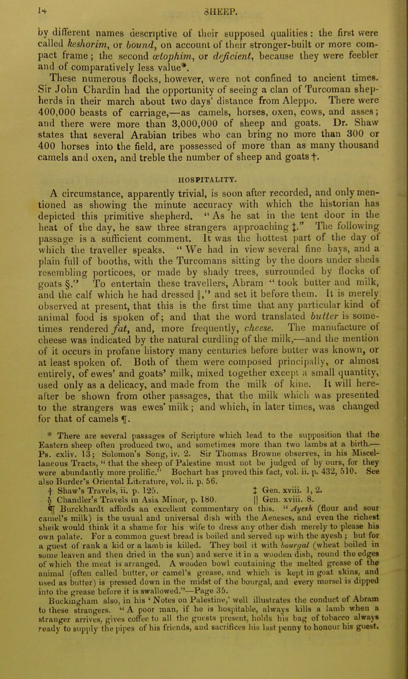 by different names descriptive of their supposed qualities: the first were called keshorim., or bound, on account of their stronger-built or more com- pact frame; the second ceiophim, or deficient, because they were feebler and of comparatively less value*. These numerous flocks, however, were not confined to ancient times. Sir John Chardin had the opportunity of seeing a clan of Turcoman shep- herds in their march about two days' distance from Aleppo. There were 400,000 beasts of carriage,—as camels, horses, oxen, cows, and asses; and there were more than 3,000,000 of sheep and goats. Dr. Shaw states that several Arabian tribes who can bring no more than 300 or 400 horses into the field, are possessed of more than as many thousand camels and oxen, and treble the number of sheep and goats f. HOSPITALITY. A circumstance, apparently trivial, is soon after recorded, and only men- tioned as showing the minute accuracy with which the historian has depicted this primitive shepherd. As he sat in the tent door in the heat of the day, he saw three strangers approaching J. The following passage is a sufficient comment. It was the hottest part of the day of which the traveller speaks.  We had in view several fine bays, and a plain full of booths, with the Turcomans sitting by the doors under sheds resembling porticoes, or made by shady trees, surrounded by flocks of goats §. To entertain these travellers, Abram  took butter and milk, and the calf which he had dressed |, and set it before them. It is merely observed at present, that this is the first time that any particular kind of animal food is spoken of; and that the word translated butter is some- times rendered fat, and, more frequently, cheese. The manufacture of cheese was indicated by the natural curdling of the milk,—and the mention of it occurs in profane history many centuries before butter was known, or at least spoken of. Both of them were composed principally, or almost entirely, of ewes' and goats' milk, mixed together except a small quantity, used only as a delicacy, and made from the milk of kine. It will here- after be shown from other passages, that the milk which was presented to the strangers was ewes' milk ; and which, in later times, was changed for that of camels * There are several passages of Scripture which lead to the supposition that the Eastern sheep often produced two, and sometimes more than two lambs at a birth.— Ps. cxliv. 13; Solomon's Song, iv. 2. Sir Thomas Browne observes, in his Miscel- laneous Tracts,  that the sheep of Palestine must not be judged of by ours, for they were abundantly more prolific. Bochart has proved this fact, vol. ii. p. 432, 510. See also Burder's Oriental Literature, vol. ii. p. 56. ■J- Shaw's Travels, ii. p. 125. I Gen. xviii. 1,2. § Chandler's Travels in Asia Minor, p. 180. || Gen. xviii. 8. ^[ Burckhardt affords an excellent commentary on this.  Ayesh (flour and sour camel's milk) is the usual and universal dish with the Aeneses, and even the richest sheik would think it a shame for his wife to dress any other dish merely to please his own palate. For a common guest bread is boiled and served up with the ayesh; but for a guest of rank a kid or a lamb is killed. They boil it with bourgal (wheat boiled in some leaven and then dried in the sun) and serve it in a wooden dish, round the edges of which the meat is arranged. A wooden bowl containing the melted grease of the animal (often called butter, or camel's grease, and which is kept in goat skins, and used as butter) is pressed down in the midst of the bourgal, and every morsel is dipped into the grease before it is swallowed.—Page 35. Buckingham also, in his 'Notes on Palestine,' well illustrates the conduct of Abram to these strangers.  A poor man, if he is hospitable, always kills a lamb when a stranger arrives, gives coffee to all the guests present, holds his bag of tobacco always ready to supply the pipes of his friends, and sacrifices bis last penny to honour his guest.