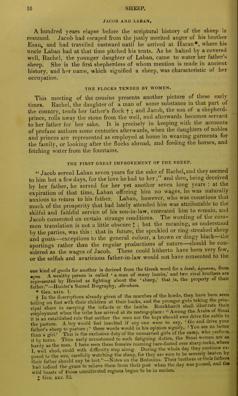 JACOB AND LABAN, A hundred years elapse before the scriptural history of the sheep is resumed. Jacob had escaped from the justly merited anger of his brother Esau, and had travelled eastward until he arrived at Haran*, where his uncle Laban had at that time pitched his tents. As he halted by a covered well, Rachel, the younger daughter of Laban, came to water her father's sheep. She is the first shepherdess of whom mention is made in ancient history, and her name, which signified a sheep, was characteristic of her occupation. THE FLOCKS TENDED BY WOMEN. This meeting of the cousins presents another picture of these early times. Rachel, the daughter of a man of some substance in that part of the country, tends her father's flock t ; and Jacob, the son of a shepherd- prince, rolls away the stone from the well, and afterwards becomes servant to her father for her sake. It is precisely in keeping with the accounts of profane authors some centuries afterwards, when the daughters of nobles and princes are represented as employed at home in weaving garments for the family, or looking after the flocks abroad, and feeding the horses, and fetching water from the fountains. THE FIRST GREAT IMPROVEMENT OF THE SHEEP. •« Jacob served Laban seven years for the sake of Rachel, and they seemed to him but a few days, for the love he had to her; and then, being deceived by her father, he served for her yet another seven long years : at the expiration of that time, Laban offering him no wages, he was naturally anxious to return to his father. Laban, however, who was conscious that much of the prosperity that had lately attended him was attributable to the skilful and faithful service of his son-in-law, entreated him to remain, and Jacob consented on certain strange conditions. The wording of the com- mon translation is not a little obscure i ; but the meaning, as understood by the parties, was this : that in future, the speckled or ring-streaked sheep and goats—exceptions to the general colour, a brown or dingy black—the sportings rather than the regular productions of nature—should be con- sidered as the wages of Jacob. These could hitherto have been very few, or the selfish and avaricious father-in-law would not have consented to the one kind of goods for another is derived from the Greek word for a lamb, tyurecu, from mtw A wealthy person is called * a man of many lambs,' and two rival brothers are represented by Hesiod as fighting about the ' sheep,' that is, the property of their father.—Hunter's Sacred Biography, Abraham. * Gen. xxix. 1. ,  . + In the descriptions already given of the marches of the horde, they have been seen toiling on foot with their children at their backs, and the younger girls taking the prin- cipal share in carrying the infants or the lambs. Burckhardt shall illustrate their employment when the tribe has arrived at its resting-place :  Among the Arabs of Sinai it is an established rule that neither the men nor the boys should ever dr.ve the cattle to the pasture. A boy would feel insulted if any one were to say, ' Go and drive your father's sheep to pasture ;' these words would iii his opinion signify, 'You are no better than a girl' This is the exclusive duty of the unmarried girls of the camp, who pertorrq it by turns Thus early accustomed to such fatiguing duties, the Sinai women are as harflv as the men. I have seen these females roaming bare-footed over sharp rocks, where I well shod, could with difficulty step along. During the whole day they continue ex- posed to the sun, carefully watching the sheep, for they are sure to be severely ^ bX their father should any be lost.-Notes on the Bedouins. The.r brothers or their tatherg had indeed the grace to relieve them from their post when the day was passed, and the wild beasts of those uncultivated regions began to be in motion. % Gen. xxx. 32.
