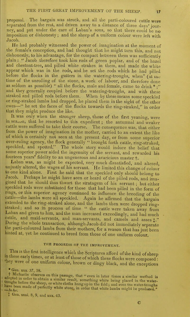 THE FIRST GREAT IMPROVEMENT OF THE SHEEP, proposal. The bargain was struck, and all the parti-coloured cattle were separated from the rest, and driven away to a distance of three days'jour- ney, and put under the care of Laban's sons, so that there could be no imposition or dishonesty ; and the sheep of a uniform colour were left with Jacob. He had probably witnessed the power of imagination at the moment of the female's conception, and had thought that he might turn this, and not dishonestly, to his advantage, for the compact between them was sufficiently plain:  Jacob therefore took him rods of green poplar, and of the hazel and chestnut-tree, and pilled white strakes in them, and made the white appear which was in the rods, and he set the rods which he had pilled before the flocks in the gutters in the watering-troughs, when (at me time of the unrolling of the stone, a work of labour, and therefore done as seldom as possible)  all the flocks, male and female, came to drink * ; and they generally coupled before the watering-troughs, and with these straked and pilled rods before them. When by these means some speckled or ring-straked lambs had dropped, he placed them in the sight of the other ewes— he set the faces of the flocks towards the ring-straked, in order that they might produce the like. It was only when the stronger sheep, those of the first yeaning, were in sea^n, that he resorted to this expedient; the autumnal and weaker cattle were suffered to take their course. The consequence was, that either from the power of imagination in the mother, carried to an extent the like of which is certainly not seen at the present day, or from some superior over-ruling agency, the flock generally  brought forth cattle, ring-straked, speckled, and spotted. The whole story would induce the belief that some superior power aided the ingenuity of the servant, and rewarded his fourteen years' fidelity to an ungenerous and avaricious master f. Laban was, as might be expected, very much dissatisfied, and altered, unjustly altered, the wages of his servant. He limited this change of colour to one kind alone. First he said that the speckled only should belono- to Jacob. Perhaps he might have seen or heard of the pilled rods, and ima- gined that he should thus thwart the stratagem of his servant ; but either speckled rods were substituted for those that had been pilled in the form of rings, or this superior agency continued to influence the breeding of the cattle—the lambs were all speckled. Again he affirmed that the bargain extended to the ring-straked alone, and the lambs then were dropped rmg- straked; and so in process of time  the cattle were taken away from Laban and given to him, and the man increased exceedingly, and had much cattle, and maid-servants, and man-servants, and camels and asses+. During the whole transaction, although Jacob did not immediately separate the parti-coloured lambs from their mothers, for a reason that has just been hinted at, yet he continued to breed from those of one uniform colour. THE PROGRESS OF THE IMPROVEMENT. _ This is the first intelligence which the Scriptures afford of the kind of sheep n these early times, or at least of those of which these flocks were composed ■ hey were of one uniform colour, brown or dingy black, and the exceptions * Gen. xxx. 37, 38. adLE^i 0^servl.etson th.is P,assage, <hat even in later times a similar method is trnI f• Yv lh a'n a Sllar result' something white being placed in the water- aveKten m?/ f U7'(7Whl!teCl0th9 hllnKI'in the fold; and even tne water-troughs iiave been made of perfectly white stone, in order that white lambs might be produced. ♦ Gen. xxxi. 8, 9, and xxx. 43. C