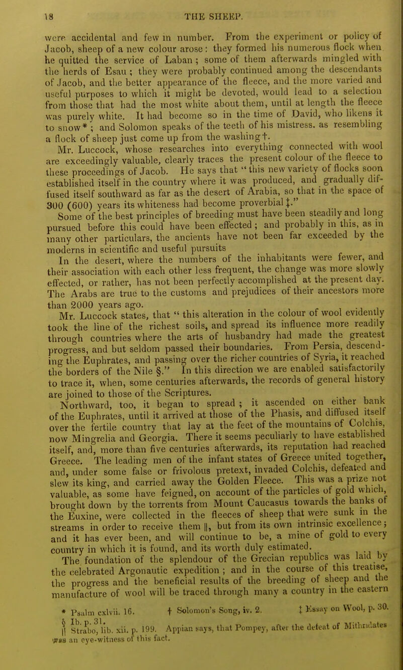 were accidental and few in number. From the experiment or policy of Jacob, sheep of a new colour arose: they formed his numerous flock when he quitted the service of Laban ; some of them afterwards mingled with the herds of Esau ; they were probably continued among the descendants of Jacob, and the better appearance of the fleece, and the more varied and useful purposes to which it might be devoted, would lead to a selection from those that had the most white about them, until at length the fleece was purely white. It had become so in the time of David, who likens it to snow* ; and Solomon speaks of the teeth of his mistress, as resembling a flock of sheep just come up from the washing t. Mr. Luccock, whose researches into everything connected with wool are exceedingly valuable, clearly traces the present colour of the fleece to these proceedings of Jacob. He says that  this new variety of flocks soon established itself in the country where it was produced, and gradually dif - fused itself southward as far as the desert of Arabia, so^ that in the space of 300 (600) years its whiteness had become proverbial J. Some of the best principles of breeding must have been steadily and long pursued before this could have been effected ; and probably in this, as in many other particulars, the ancients have not been far exceeded by the moderns in scientific and useful pursuits In the desert, where the numbers of the inhabitants were fewer, and their association with each other less frequent, the change was more slowly effected, or rather, has not been perfectly accomplished at the present day. The Arabs are true to the customs and prejudices of their ancestors more than 2000 years ago. Mr. Luccock states, that  this alteration in the colour of wool evidently took the line of the richest soils, and spread its influence more readily through countries where the arts of husbandry had made the greatest progress, and but seldom passed their boundaries. From Persia, descend- ing the Euphrates, and passing over the richer countries of Syria, it reached the borders of the Nile §. In this direction we are enabled satisfactorily to trace it, when, some centuries afterwards, the records of general history are joined to those of the Scriptures. Northward, too, it began to spread ; it ascended on either bank of the Euphrates, until it arrived at those of the Phasis, and diffused itself over the fertile country that lay at the feet of the mountains of Colchis now Mingrelia and Georgia. There it seems peculiarly to have established itself, and, more than five centuries afterwards, its reputation had reached Greece. The leading men of the infant states of Greece united together and, under some false or frivolous pretext, invaded Colchis, defeated and slew its king, and carried away the Golden Fleece. This was a prize not valuable, as some have feigned, on account of the particles of gold which brought down by the torrents from Mount Caucasus towards the banks of the Euxine, were collected in the fleeces of sheep that were sunk in the streams in order to receive them ||, but from its own intrinsic excellence; and it has ever been, and will continue to be, a mine of gold to every country in which it is found, and its worth duly estimated. The foundation of the splendour of the Grecian republics was laid by the celebrated Argonautic expedition ; and in the course of this treatise, the progress and the beneficial results of the breeding of sheep and the manufacture of wool will be traced through many a country in the eastern • Psalm cxlvii. 16. f Solomon's Song, iv. 2. X Essay on Wool, p. 30. I Strabofllb. xii. p. 199. Appian says, that Pompey, after the defeat of Mithrulates was an eye-witness of this fact.