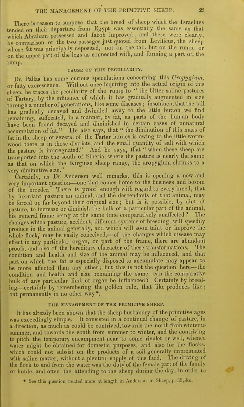 There is reason to suppose that the breed of sheep which the Israelites tended on their departure from Egypt was essentially the same as that which Abraham possessed and Jacob improved; and these were clearly, by comparison of the two passages just quoted from Leviticus, the sheep whose fat was principally deposited, not on the tail, but on the rump, or on the upper part of the legs as connected with, and forming a part of, the rump. CAUSE OF THIS PECULIARITY. Dr. Pallas bas some curious speculations concerning this Uropygium, or fatty excrescence. Without once inquiring into the actual origin of this sheep, he traces the peculiarity of the rump to  the bitter saline pastures of Tartary, by the influence of which it has gradually augmented in size through a number of generations, like some diseases ; insomuch, that the tail has gradually decayed and dwindled away to the little button we find remaining, suffocated, in a manner, by fat, as parts of the human body have been found decayed and diminished in certain cases of unnatural accumulation of fat. He also says, that  the diminution of this mass of fat in the sheep of several of the Tartar hordes is owing to the little worm- wood there is in those districts, and the small quantity of salt with which the pasture is impregnated. And he says, that  when these sheep are transported into the south of Siberia, where the pasture is nearly the same as that on which the Kirguise sheep range, the uropygium shrinks to a very diminutive size. Certainly, as Dr. Anderson well remarks, this is opening a new and very important question—one that comes home to the business and bosom of the breeder. There is proof enough with regard to every breed, that by luxuriant pasture an animal, and the descendants of that animal, may be forced up far beyond their original size; but is it possible, by dint of pasture, to increase or diminish the bulk of a particular part of the animal, his general frame being at the same time comparatively unaffected ? The changes which pasture, accident, different systems of breeding, will speedily produce in the animal generally, and which will soon taint or improve the whole flock, may be easily conceived,—of the changes which disease may effect in any particular organ, or part of the frame, there are abundant proofs, and also of the hereditary character of these transformations. The condition and health and size of the animal may be influenced, and that part on which the fat is especially disposed to accumulate may appear to be more affected than any other; but this is not the question here—the condition and health and size remaining the same, can the comparative bulk of any particular limb or organ be influenced? Certainly by breed- ing—certainly by remembering the golden rule, that like produces like; but permanently in no other way *. THE MANAGEMENT OF THE PRIMITIVE SHEEP. It has already been shown that the sheep-husbandry of the primitive ages was exceedingly simple. It consisted in a continual change of pasture, in a direction, as much as could be contrived, towards the north from winter to summer, and towards the south from summer to winter, and the contriving to pitch the temporary encampment near to some rivulet or well, whence water might be obtained for domestic purposes, and also for the flocks, which could not subsist on the products of a soil generally impregnated with saline matter, without a plentiful supply of this fluid. The driving of the flock to and from the water was the duty of the female part of the family or horde, and often the attending to the sheep during the day, in order to * See this question treated more at length in Anderson on Sheep, p. 35, &c.