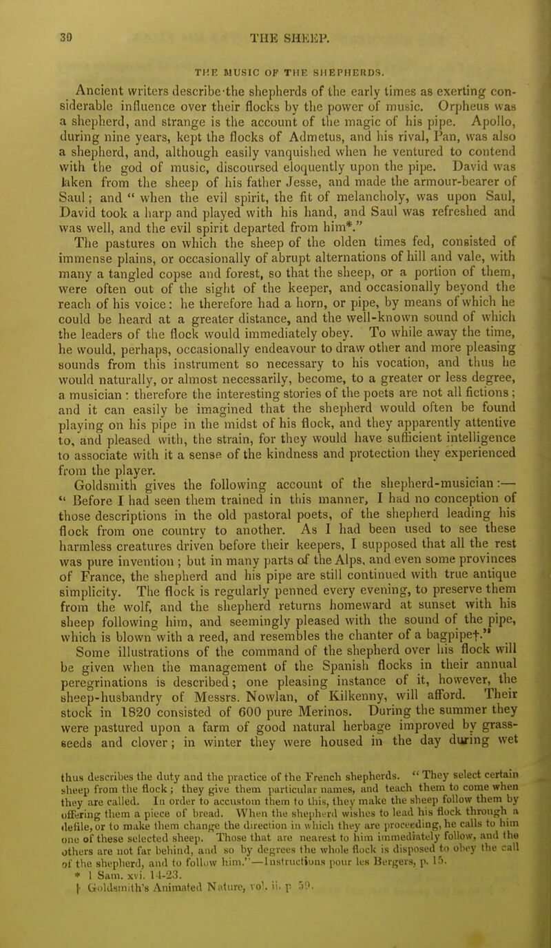 THE MUSIC OF THE SHEPHERDS. Ancient writers describe-the shepherds of the early times as exerting con- siderable influence over their flocks by the power of music. Orpheus was a shepherd, and strange is the account of the magic of his pipe. Apollo, during nine years, kept the flocks of Admetus, and his rival, Pan, was also a shepherd, and, although easily vanquished when he ventured to contend with the god of music, discoursed eloquently upon the pipe. David was laken from the sheep of his father Jesse, and made the armour-bearer of Saul; and  when the evil spirit, the fit of melancholy, was upon Saul, David took a harp and played with his hand, and Saul was refreshed and was well, and the evil spirit departed from him*. The pastures on which the sheep of the olden times fed, consisted of immense plains, or occasionally of abrupt alternations of hill and vale, with many a tangled copse and forest, so that the sheep, or a portion of them, were often out of the sight of the keeper, and occasionally beyond the reach of his voice: he therefore had a horn, or pipe, by means of which he could be heard at a greater distance, and the well-known sound of which the leaders of the flock would immediately obey. To while away the time, he would, perhaps, occasionally endeavour to draw other and more pleasing sounds from this instrument so necessary to his vocation, and thus he would naturally, or almost necessarily, become, to a greater or less degree, a musician : therefore the interesting stories of the poets are not all fictions; and it can easily be imagined that the shepherd would often be found playing on his pipe in the midst of his flock, and they apparently attentive to, and pleased with, the strain, for they would have sufficient intelligence to associate with it a sense of the kindness and protection they experienced from the player. Goldsmith gives the following account of the shepherd-musician:—  Before I had seen them trained in this manner, I had no conception of those descriptions in the old pastoral poets, of the shepherd leading his flock from one country to another. As I had been used to see these harmless creatures driven before their keepers, I supposed that all the rest was pure invention ; but in many parts of the Alps, and even some provinces of France, the shepherd and his pipe are still continued with true antique simplicity. The flock is regularly penned every evening, to preserve them from the wolf, and the shepherd returns homeward at sunset with his sheep following him, and seemingly pleased with the sound of the pipe, which is blown with a reed, and resembles the chanter of a bagpipe-f. Some illustrations of the command of the shepherd over his flock will be given when the management of the Spanish flocks in their annual peregrinations is described; one pleasing instance of it, however, the sheep-husbandry of Messrs. Nowlan, of Kilkenny, will afford. Their stock in 1820 consisted of 600 pure Merinos. During the summer they were pastured upon a farm of good natural herbage improved by grass- seeds and clover; in winter they were housed in the day during wet thus describes the duty and the practice of the French shepherds.  They select certain sheep from the flock; they give them particular names, and teach them to come when they are called. In order to accustom them to this, they make the sheep follow them by offering them a piece of bread. When the shepherd wishes to lead his flock through a defile, or to make them change the direction in which they are proceeding, he calls to him one of these selected sheep. Those that are nearest to him immediately follow, and the others are not far behind, and so by degrees the whole flock is disposed to obey the call of the shepherd, and to follow him.—instructions pour lus Bergers, p. 15. * 1 Sam. xvi. 14-23. |- Goldsmith's Animated Nature, vol. ii. p 59.