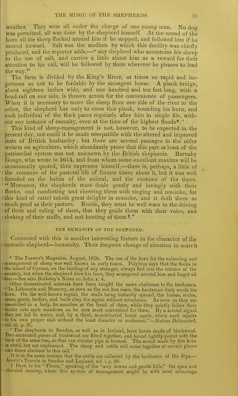 weather. They were all under the charge of one young man. No dog was permitted, all was done by the shepherd himself. At the sound of the horn all the sheep flocked around him if he stopped, and followed him if he moved forward. Salt was the medium by which this docility was chiefly produced, and the reporter adds,— any shepherd who accustoms his sheep to the use of salt, and carries a little about him as a reward for their attention to his call, will be followed by them wherever he pleases to lead the way. The farm is divided by the King's River, at times so rapid and im- petuous as not to be fordable by the strongest horse. A plank bridge, about eighteen inches wide, and one hundred and ten feet long, with a head-rail on one side, is thrown across for the convenience of passengers. When it is necessary to move the sheep from one side of the river to the other, the shepherd has only to cross this plank, sounding his horn, and each individual of the flock paces regularly after him in single file, with- out any instance of casualty, even at the time of the highest floods*. This kind of sheep-management is not, however, to be expected in the present day, nor could it be made compatible with the altered and improved state of British husbandry; but there are several passages in the older writers on agriculture, which abundantly prove that this part at least of the patriarchal system was not unknown by the British shepherds. Barnaby Googe, who wrote in 1614, and from whom some excellent maxims will be i occasionally quoted, thus expresses himself,—there is, perhaps, a little of I the romance of the pastoral life of former times about it, but it was well ! founded on the habits of the animal, and the customs of the times. •  Moreover, the shepherds must deale gently and lovingly with their i flocke, and comforting and cheering them with singing and musicke, for i this kind of cattel taketh great delighte in musicke, and it doth them as i much good as their pasture. Beside, they must be well ware in the driving i of them and ruling of them, that they guide them with their voice, and : shaking of their staffe, and not hunting of themt. THE HUMANITY OF THE SHEPHERD. Connected with this is another interesting feature in the character of the . nomadic shepherd—humanity. Their frequent change of situation in search * The Farmer's Magazine, August, 1820. The use of the horn for the collecting and ■ management of sheep was well known in early times. Polybius says that the flocks in ! the island of Cyrnon, on the landing of any stranger, always fled into the interior of the i country, but when the shepherd blew his horn, they scampered around him and forgot aU fenr.—See also Bulkeley's Notes on John x. 4. Other domesticated animals have been taught the same obedience to the herdsmen. In Lithuania and Muscovy, as soon as the sun has risen, the herdsman daily winds his horn. On the well-known signal, the stalls being instantly opened, the horses, mules, asses, goats, heifers, and bulls obey the signal without reluctance. As soon as they are . assembled in a body, he marches at the head of ihem, while they quietly follow their I leader into such meadows as he sees most convenient for them. By a second signal they are led to water, and, by a third, re-conducted home again, where each repairs • to his own proper stall without the least disorder or confusion.—Nature Delineated, > vol. iii. p. 25.  The shepherds in Sweden, as well as in Iceland, have horns made of birchwood. Two excavated pieces of birchwood are fitted together, and bound tightly round with the bark of the same tree, so that one circular pipe is formed. The sound made by this horn is shrill, but not unpleasant. The sheep and cattle will come together at certain places and times obedient to this call. It is in the same manner that the cattle are collected by the herdsmen of the Alps.— Acerbrs Travels in Sweden and Lapland, vol. i. p. 30. t Dyer, in his  Fleece, speaking of the airy downs and gentle hills, the open and elev ited country, where this system of management might be with most advantage