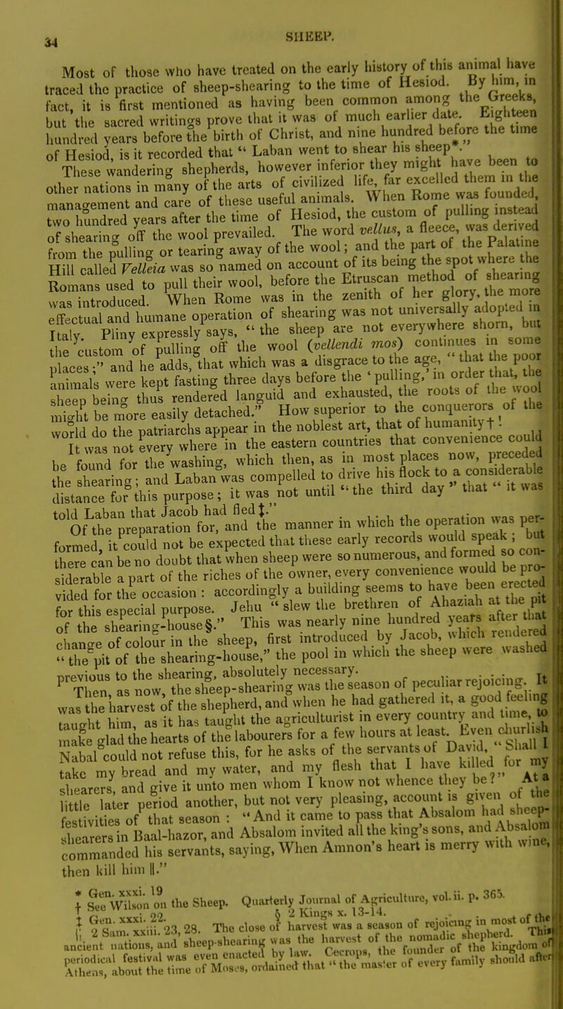 Most of those who have treated on the early history of this animal have traced the practice of sheep-shearing to the time of Hesiod. By him, in fact, it is first mentioned as having been common *monZj\™eks but the sacred writings prove that it was of much ear her da* E ightoen hundred years before the birth of Christ, and nine hundred before the time of Hesiod, is it recorded that « Laban went to shear his sheep These wandering shepherds, however inferior they might have been to othe nation in many of the arts of civilized life, far excelled them m the management and care of these useful animals. When Rome was founded wo hundred yean after the time of Hesiod, the custom of pulling instead of shearin™ off the wool prevailed. The word ve.llus a fleece, was derived from the P°ulliL or tearing away of the wool; and the part of the Palatine Hill called VeUeia was so named on account of its being the spot where the Romans use^ to pull their wool, before the Etruscan method of s earing was introduced When Rome was m the zenith of her glory, the more JtoSS^^ operation of shearing was not universally adopted in Italy Puny expressly says,  the sheep are not everywhere shorn, but ife Custom of filing7 off the wool ivellendi ««) continues in some ,>i^p« • and he adds that which was a disgrace to the age, that t ie poor alimals were kepTfasting three days befonfthe « pulling/ in order that the Seep beTn thus rendered languid and exhausted, the roots of the wool St be more easily detached. How superior to the conquerors of the world do the patriarchs appear in the noblest art, that of humanity t! It was not every where in the eastern countries that convenience could be found for Z washing, which then, as in most places now, preceded he Sing and Laba/was compelled to drive ^a«^ distance for this purpose; it was not until the third day that it t%^^^£X manner in which the operation was per formed it could not be expected that these early records would speak ; but £«n be no doubt that when sheep were so numerous, and formed so con. sWerable a part of the riches of the owner, every convenience would bepro- vfdedlor the occasion : accordingly a building seems to have been erected fm- this esnecial purpose. Jehu  slew the brethren of Ahaziah at the pre of%ts3mg-PSse§.'' This was nearly nine hundred years aft« ** rhanae of colour in the sheep, first introduced by Jacob, which rendcrea «K-of^ the shearing-house, the pool in which the sheep were washed SK itttg^SS^ i peculiar rejoicing It wal he ha vest of the shepherd, and°when he had gathered ,t, a good feeling TauX him a8 it has taught the agriculturist in every country and tune to make glarthehearts of the labourers for a few hours atleast Even diurlish Nabal could not refuse this, for he asks of the servants of David bl all I take my bread and my water, and my flesh that I have killed for my sheareTs, and give it unto men whom I know not whence they be? Ata li tie la er period another, but not very pleasing, account is given of the f c fvi of that season : And it came to pass that Absalom had sheep- EhMWd Absalom invited all the king's sons, and Absalom comTnded nts servants, saying, When Amnon's heart is merry with wme, then kill him II I SeVusonZ the Sheep. Quarterly Journal of Agriculture, vol.ii. p. 365. ' -no o 2 Kings x. 13-14. . .... }• Sm^iii 23 28. The close of harvest was a season of rejoicmK in most of^ ankent^S anu'sheep-shearin, was the harvest